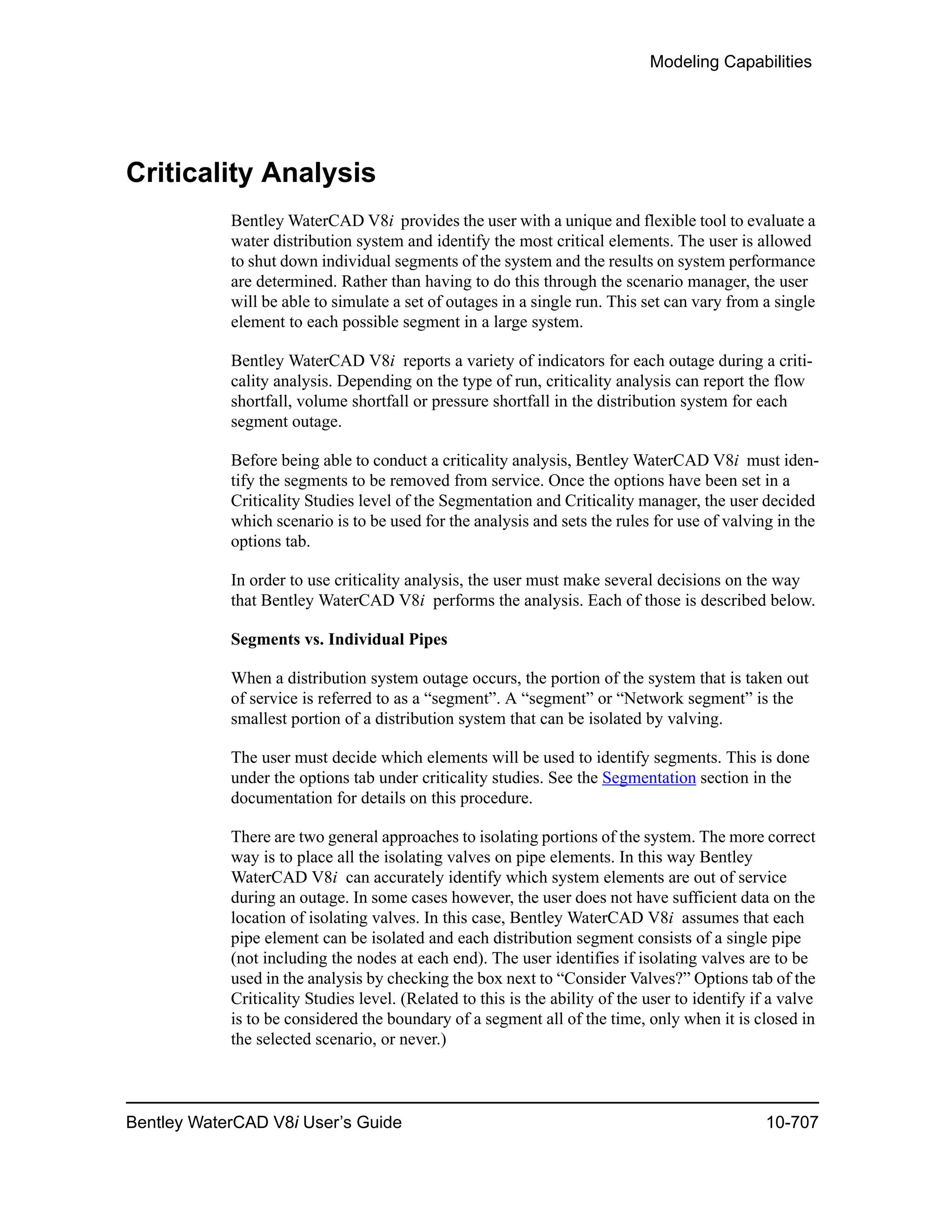 Modeling Capabilities
Bentley WaterCAD V8i User’s Guide 10-707
Criticality Analysis
Bentley WaterCAD V8i provides the user with a unique and flexible tool to evaluate a
water distribution system and identify the most critical elements. The user is allowed
to shut down individual segments of the system and the results on system performance
are determined. Rather than having to do this through the scenario manager, the user
will be able to simulate a set of outages in a single run. This set can vary from a single
element to each possible segment in a large system.
Bentley WaterCAD V8i reports a variety of indicators for each outage during a criti-
cality analysis. Depending on the type of run, criticality analysis can report the flow
shortfall, volume shortfall or pressure shortfall in the distribution system for each
segment outage.
Before being able to conduct a criticality analysis, Bentley WaterCAD V8i must iden-
tify the segments to be removed from service. Once the options have been set in a
Criticality Studies level of the Segmentation and Criticality manager, the user decided
which scenario is to be used for the analysis and sets the rules for use of valving in the
options tab.
In order to use criticality analysis, the user must make several decisions on the way
that Bentley WaterCAD V8i performs the analysis. Each of those is described below.
Segments vs. Individual Pipes
When a distribution system outage occurs, the portion of the system that is taken out
of service is referred to as a “segment”. A “segment” or “Network segment” is the
smallest portion of a distribution system that can be isolated by valving.
The user must decide which elements will be used to identify segments. This is done
under the options tab under criticality studies. See the Segmentation section in the
documentation for details on this procedure.
There are two general approaches to isolating portions of the system. The more correct
way is to place all the isolating valves on pipe elements. In this way Bentley
WaterCAD V8i can accurately identify which system elements are out of service
during an outage. In some cases however, the user does not have sufficient data on the
location of isolating valves. In this case, Bentley WaterCAD V8i assumes that each
pipe element can be isolated and each distribution segment consists of a single pipe
(not including the nodes at each end). The user identifies if isolating valves are to be
used in the analysis by checking the box next to “Consider Valves?” Options tab of the
Criticality Studies level. (Related to this is the ability of the user to identify if a valve
is to be considered the boundary of a segment all of the time, only when it is closed in
the selected scenario, or never.)
 