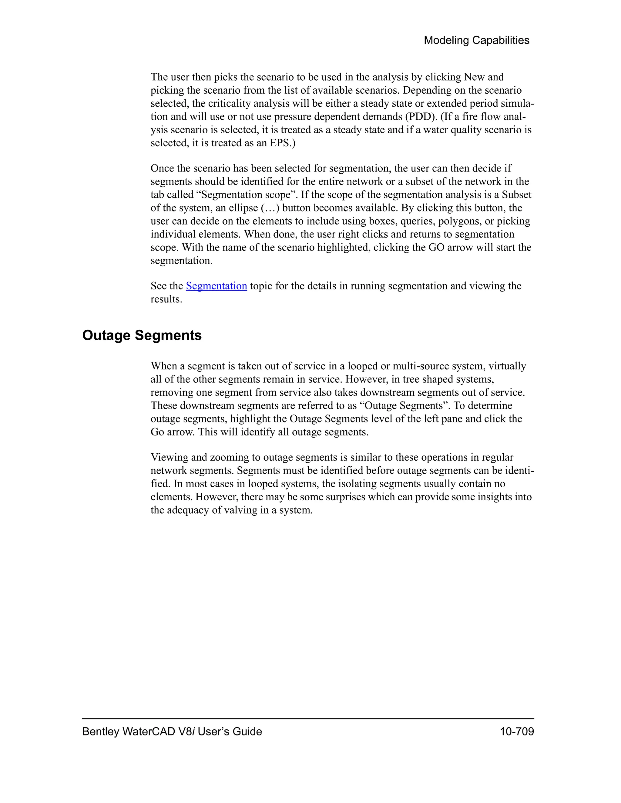 Modeling Capabilities
Bentley WaterCAD V8i User’s Guide 10-709
The user then picks the scenario to be used in the analysis by clicking New and
picking the scenario from the list of available scenarios. Depending on the scenario
selected, the criticality analysis will be either a steady state or extended period simula-
tion and will use or not use pressure dependent demands (PDD). (If a fire flow anal-
ysis scenario is selected, it is treated as a steady state and if a water quality scenario is
selected, it is treated as an EPS.)
Once the scenario has been selected for segmentation, the user can then decide if
segments should be identified for the entire network or a subset of the network in the
tab called “Segmentation scope”. If the scope of the segmentation analysis is a Subset
of the system, an ellipse (…) button becomes available. By clicking this button, the
user can decide on the elements to include using boxes, queries, polygons, or picking
individual elements. When done, the user right clicks and returns to segmentation
scope. With the name of the scenario highlighted, clicking the GO arrow will start the
segmentation.
See the Segmentation topic for the details in running segmentation and viewing the
results.
Outage Segments
When a segment is taken out of service in a looped or multi-source system, virtually
all of the other segments remain in service. However, in tree shaped systems,
removing one segment from service also takes downstream segments out of service.
These downstream segments are referred to as “Outage Segments”. To determine
outage segments, highlight the Outage Segments level of the left pane and click the
Go arrow. This will identify all outage segments.
Viewing and zooming to outage segments is similar to these operations in regular
network segments. Segments must be identified before outage segments can be identi-
fied. In most cases in looped systems, the isolating segments usually contain no
elements. However, there may be some surprises which can provide some insights into
the adequacy of valving in a system.
 