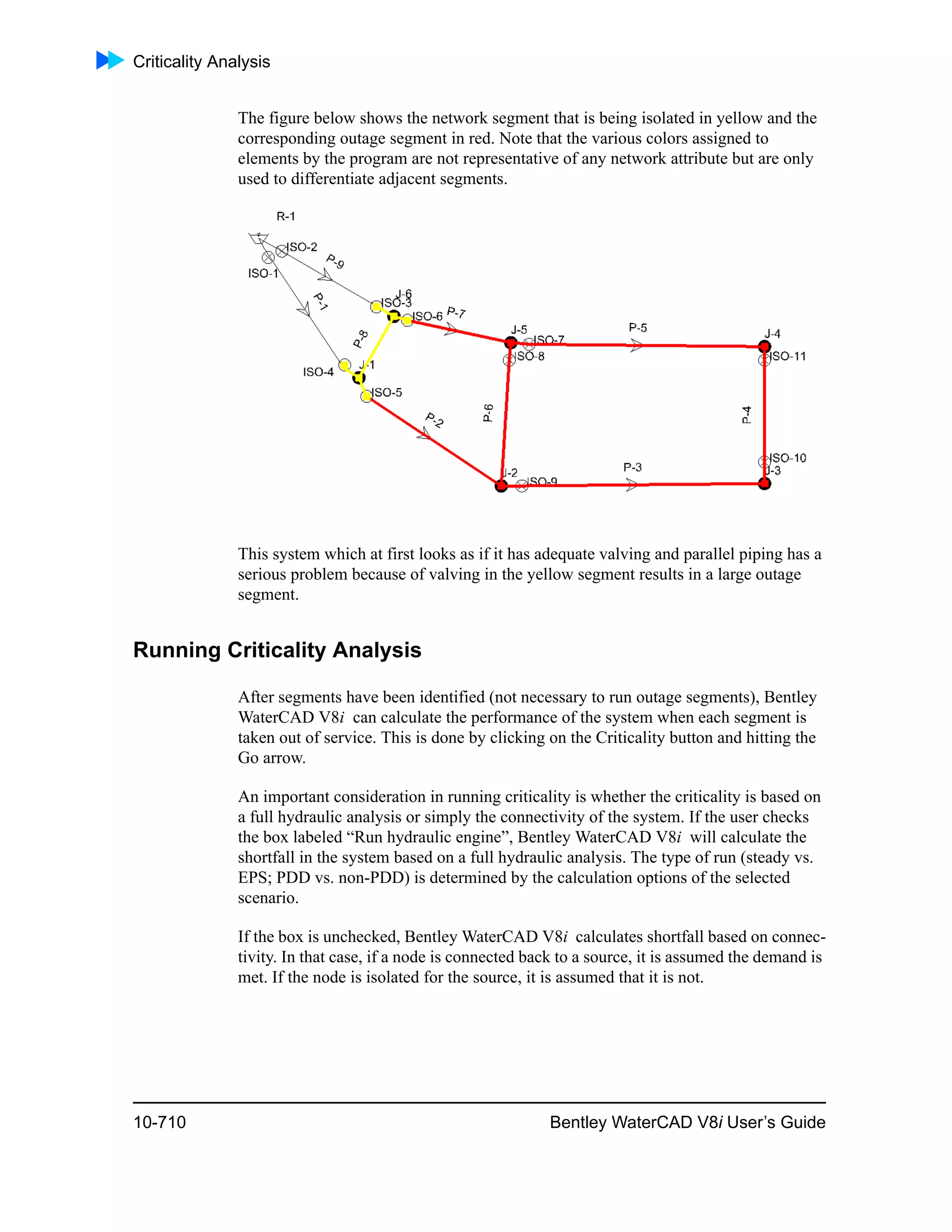 Criticality Analysis
10-710 Bentley WaterCAD V8i User’s Guide
The figure below shows the network segment that is being isolated in yellow and the
corresponding outage segment in red. Note that the various colors assigned to
elements by the program are not representative of any network attribute but are only
used to differentiate adjacent segments.
This system which at first looks as if it has adequate valving and parallel piping has a
serious problem because of valving in the yellow segment results in a large outage
segment.
Running Criticality Analysis
After segments have been identified (not necessary to run outage segments), Bentley
WaterCAD V8i can calculate the performance of the system when each segment is
taken out of service. This is done by clicking on the Criticality button and hitting the
Go arrow.
An important consideration in running criticality is whether the criticality is based on
a full hydraulic analysis or simply the connectivity of the system. If the user checks
the box labeled “Run hydraulic engine”, Bentley WaterCAD V8i will calculate the
shortfall in the system based on a full hydraulic analysis. The type of run (steady vs.
EPS; PDD vs. non-PDD) is determined by the calculation options of the selected
scenario.
If the box is unchecked, Bentley WaterCAD V8i calculates shortfall based on connec-
tivity. In that case, if a node is connected back to a source, it is assumed the demand is
met. If the node is isolated for the source, it is assumed that it is not.
 