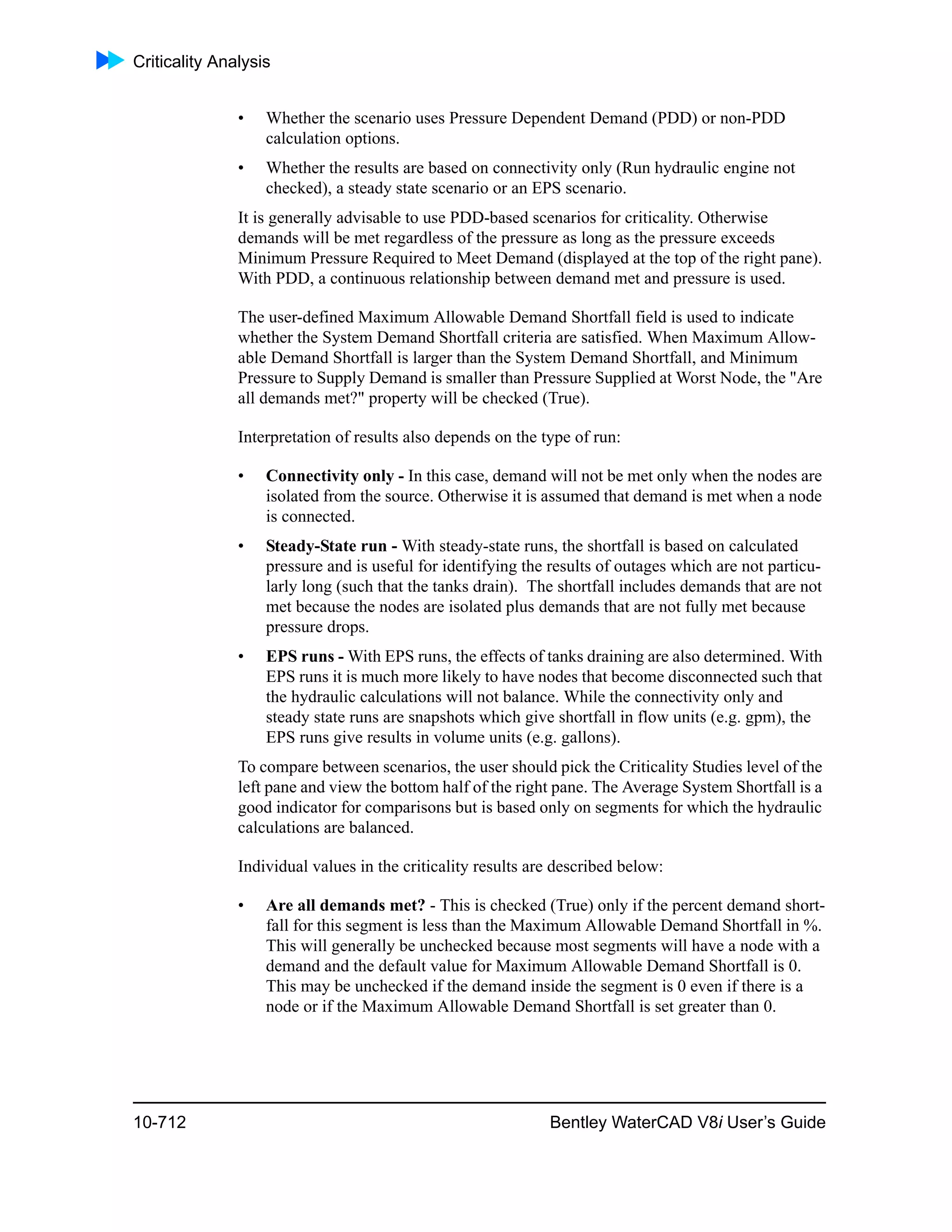 Criticality Analysis
10-712 Bentley WaterCAD V8i User’s Guide
• Whether the scenario uses Pressure Dependent Demand (PDD) or non-PDD
calculation options.
• Whether the results are based on connectivity only (Run hydraulic engine not
checked), a steady state scenario or an EPS scenario.
It is generally advisable to use PDD-based scenarios for criticality. Otherwise
demands will be met regardless of the pressure as long as the pressure exceeds
Minimum Pressure Required to Meet Demand (displayed at the top of the right pane).
With PDD, a continuous relationship between demand met and pressure is used.
The user-defined Maximum Allowable Demand Shortfall field is used to indicate
whether the System Demand Shortfall criteria are satisfied. When Maximum Allow-
able Demand Shortfall is larger than the System Demand Shortfall, and Minimum
Pressure to Supply Demand is smaller than Pressure Supplied at Worst Node, the "Are
all demands met?" property will be checked (True).
Interpretation of results also depends on the type of run:
• Connectivity only - In this case, demand will not be met only when the nodes are
isolated from the source. Otherwise it is assumed that demand is met when a node
is connected.
• Steady-State run - With steady-state runs, the shortfall is based on calculated
pressure and is useful for identifying the results of outages which are not particu-
larly long (such that the tanks drain). The shortfall includes demands that are not
met because the nodes are isolated plus demands that are not fully met because
pressure drops.
• EPS runs - With EPS runs, the effects of tanks draining are also determined. With
EPS runs it is much more likely to have nodes that become disconnected such that
the hydraulic calculations will not balance. While the connectivity only and
steady state runs are snapshots which give shortfall in flow units (e.g. gpm), the
EPS runs give results in volume units (e.g. gallons).
To compare between scenarios, the user should pick the Criticality Studies level of the
left pane and view the bottom half of the right pane. The Average System Shortfall is a
good indicator for comparisons but is based only on segments for which the hydraulic
calculations are balanced.
Individual values in the criticality results are described below:
• Are all demands met? - This is checked (True) only if the percent demand short-
fall for this segment is less than the Maximum Allowable Demand Shortfall in %.
This will generally be unchecked because most segments will have a node with a
demand and the default value for Maximum Allowable Demand Shortfall is 0.
This may be unchecked if the demand inside the segment is 0 even if there is a
node or if the Maximum Allowable Demand Shortfall is set greater than 0.
 