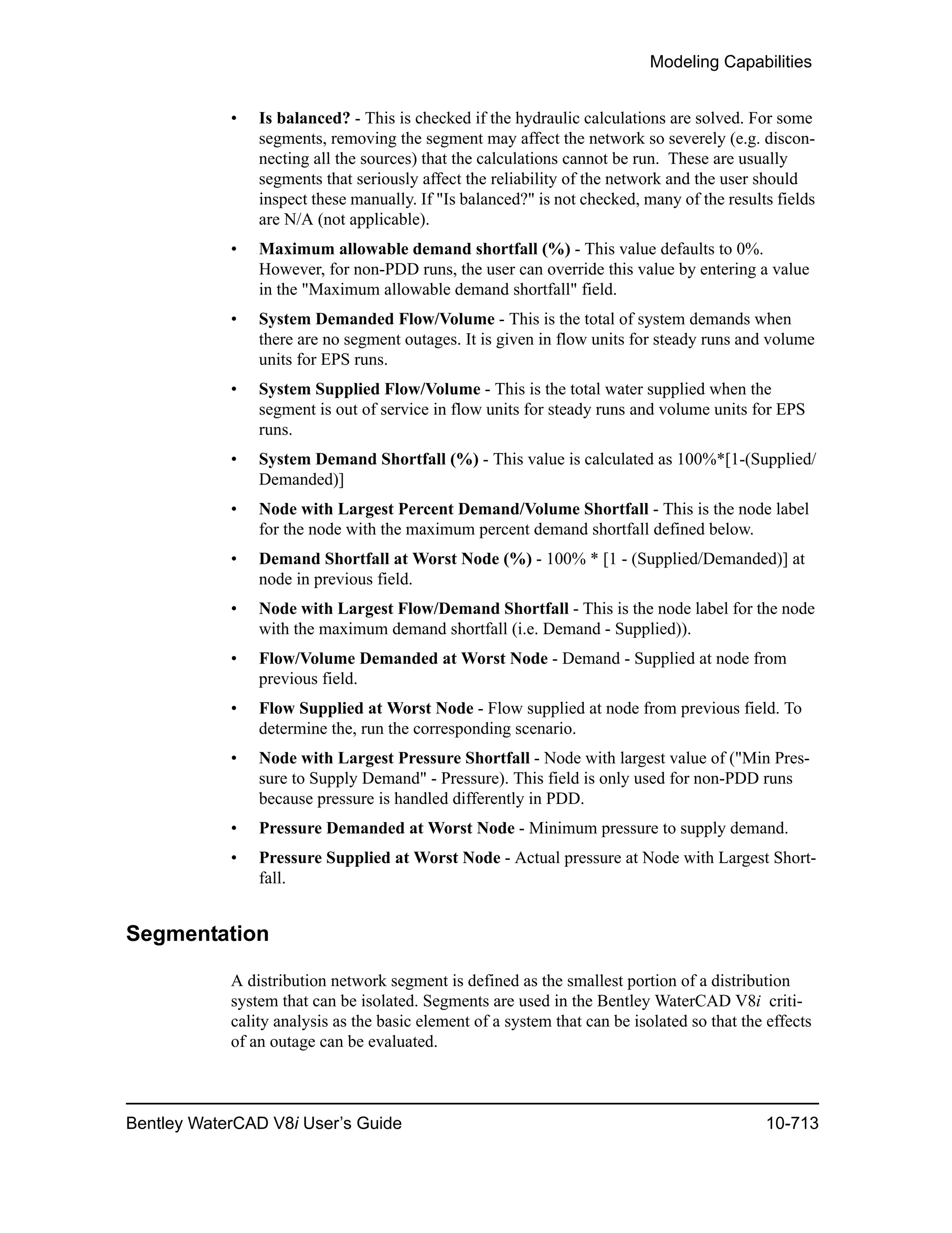 Modeling Capabilities
Bentley WaterCAD V8i User’s Guide 10-713
• Is balanced? - This is checked if the hydraulic calculations are solved. For some
segments, removing the segment may affect the network so severely (e.g. discon-
necting all the sources) that the calculations cannot be run. These are usually
segments that seriously affect the reliability of the network and the user should
inspect these manually. If "Is balanced?" is not checked, many of the results fields
are N/A (not applicable).
• Maximum allowable demand shortfall (%) - This value defaults to 0%.
However, for non-PDD runs, the user can override this value by entering a value
in the "Maximum allowable demand shortfall" field.
• System Demanded Flow/Volume - This is the total of system demands when
there are no segment outages. It is given in flow units for steady runs and volume
units for EPS runs.
• System Supplied Flow/Volume - This is the total water supplied when the
segment is out of service in flow units for steady runs and volume units for EPS
runs.
• System Demand Shortfall (%) - This value is calculated as 100%*[1-(Supplied/
Demanded)]
• Node with Largest Percent Demand/Volume Shortfall - This is the node label
for the node with the maximum percent demand shortfall defined below.
• Demand Shortfall at Worst Node (%) - 100% * [1 - (Supplied/Demanded)] at
node in previous field.
• Node with Largest Flow/Demand Shortfall - This is the node label for the node
with the maximum demand shortfall (i.e. Demand - Supplied)).
• Flow/Volume Demanded at Worst Node - Demand - Supplied at node from
previous field.
• Flow Supplied at Worst Node - Flow supplied at node from previous field. To
determine the, run the corresponding scenario.
• Node with Largest Pressure Shortfall - Node with largest value of ("Min Pres-
sure to Supply Demand" - Pressure). This field is only used for non-PDD runs
because pressure is handled differently in PDD.
• Pressure Demanded at Worst Node - Minimum pressure to supply demand.
• Pressure Supplied at Worst Node - Actual pressure at Node with Largest Short-
fall.
Segmentation
A distribution network segment is defined as the smallest portion of a distribution
system that can be isolated. Segments are used in the Bentley WaterCAD V8i criti-
cality analysis as the basic element of a system that can be isolated so that the effects
of an outage can be evaluated.
 