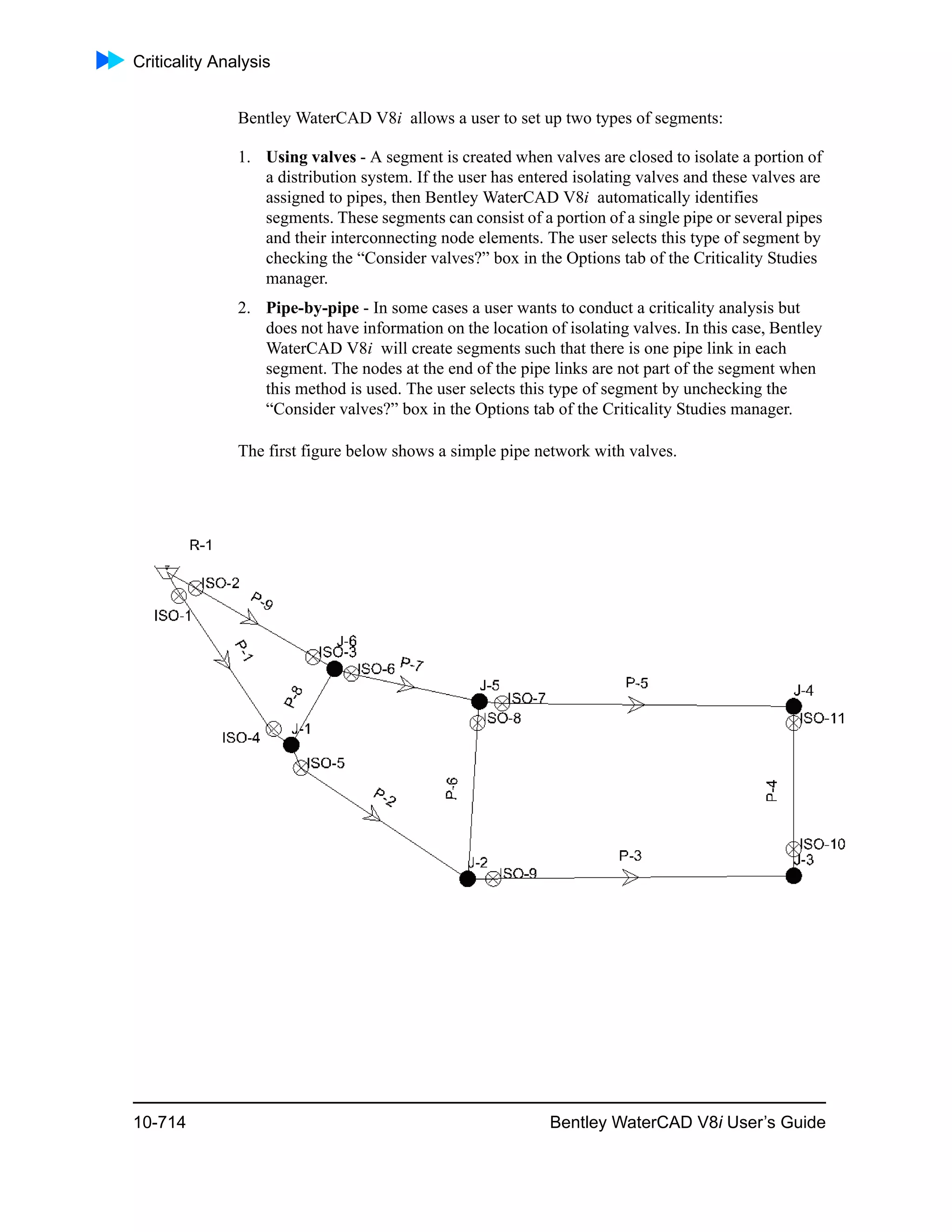 Criticality Analysis
10-714 Bentley WaterCAD V8i User’s Guide
Bentley WaterCAD V8i allows a user to set up two types of segments:
1. Using valves - A segment is created when valves are closed to isolate a portion of
a distribution system. If the user has entered isolating valves and these valves are
assigned to pipes, then Bentley WaterCAD V8i automatically identifies
segments. These segments can consist of a portion of a single pipe or several pipes
and their interconnecting node elements. The user selects this type of segment by
checking the “Consider valves?” box in the Options tab of the Criticality Studies
manager.
2. Pipe-by-pipe - In some cases a user wants to conduct a criticality analysis but
does not have information on the location of isolating valves. In this case, Bentley
WaterCAD V8i will create segments such that there is one pipe link in each
segment. The nodes at the end of the pipe links are not part of the segment when
this method is used. The user selects this type of segment by unchecking the
“Consider valves?” box in the Options tab of the Criticality Studies manager.
The first figure below shows a simple pipe network with valves.
 