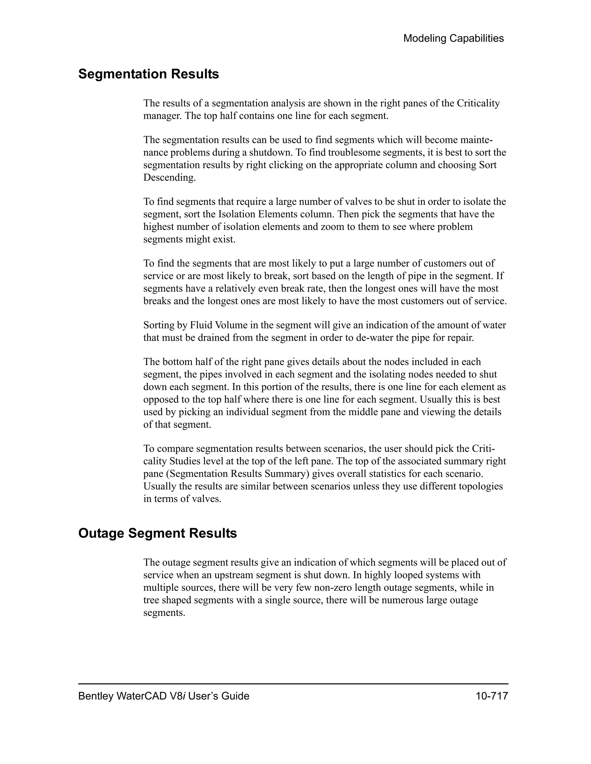Modeling Capabilities
Bentley WaterCAD V8i User’s Guide 10-717
Segmentation Results
The results of a segmentation analysis are shown in the right panes of the Criticality
manager. The top half contains one line for each segment.
The segmentation results can be used to find segments which will become mainte-
nance problems during a shutdown. To find troublesome segments, it is best to sort the
segmentation results by right clicking on the appropriate column and choosing Sort
Descending.
To find segments that require a large number of valves to be shut in order to isolate the
segment, sort the Isolation Elements column. Then pick the segments that have the
highest number of isolation elements and zoom to them to see where problem
segments might exist.
To find the segments that are most likely to put a large number of customers out of
service or are most likely to break, sort based on the length of pipe in the segment. If
segments have a relatively even break rate, then the longest ones will have the most
breaks and the longest ones are most likely to have the most customers out of service.
Sorting by Fluid Volume in the segment will give an indication of the amount of water
that must be drained from the segment in order to de-water the pipe for repair.
The bottom half of the right pane gives details about the nodes included in each
segment, the pipes involved in each segment and the isolating nodes needed to shut
down each segment. In this portion of the results, there is one line for each element as
opposed to the top half where there is one line for each segment. Usually this is best
used by picking an individual segment from the middle pane and viewing the details
of that segment.
To compare segmentation results between scenarios, the user should pick the Criti-
cality Studies level at the top of the left pane. The top of the associated summary right
pane (Segmentation Results Summary) gives overall statistics for each scenario.
Usually the results are similar between scenarios unless they use different topologies
in terms of valves.
Outage Segment Results
The outage segment results give an indication of which segments will be placed out of
service when an upstream segment is shut down. In highly looped systems with
multiple sources, there will be very few non-zero length outage segments, while in
tree shaped segments with a single source, there will be numerous large outage
segments.
 