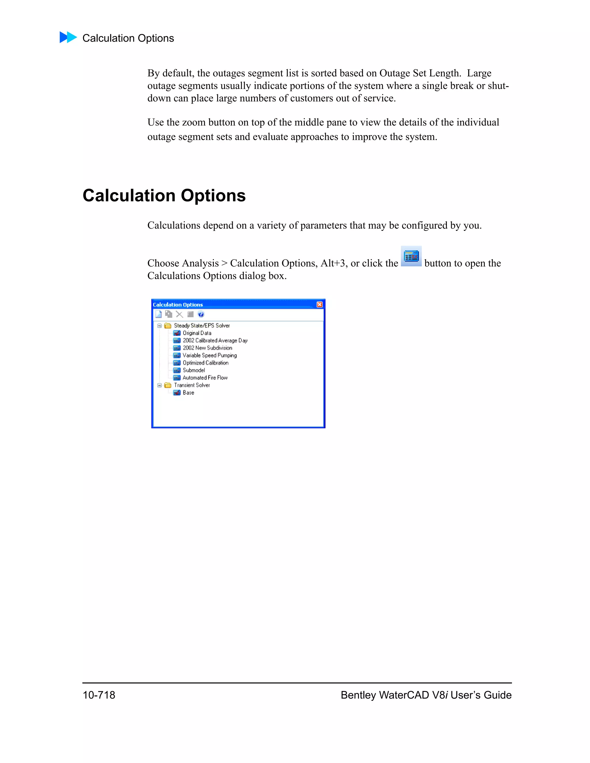 Calculation Options
10-718 Bentley WaterCAD V8i User’s Guide
By default, the outages segment list is sorted based on Outage Set Length. Large
outage segments usually indicate portions of the system where a single break or shut-
down can place large numbers of customers out of service.
Use the zoom button on top of the middle pane to view the details of the individual
outage segment sets and evaluate approaches to improve the system.
Calculation Options
Calculations depend on a variety of parameters that may be configured by you.
Choose Analysis > Calculation Options, Alt+3, or click the button to open the
Calculations Options dialog box.
 