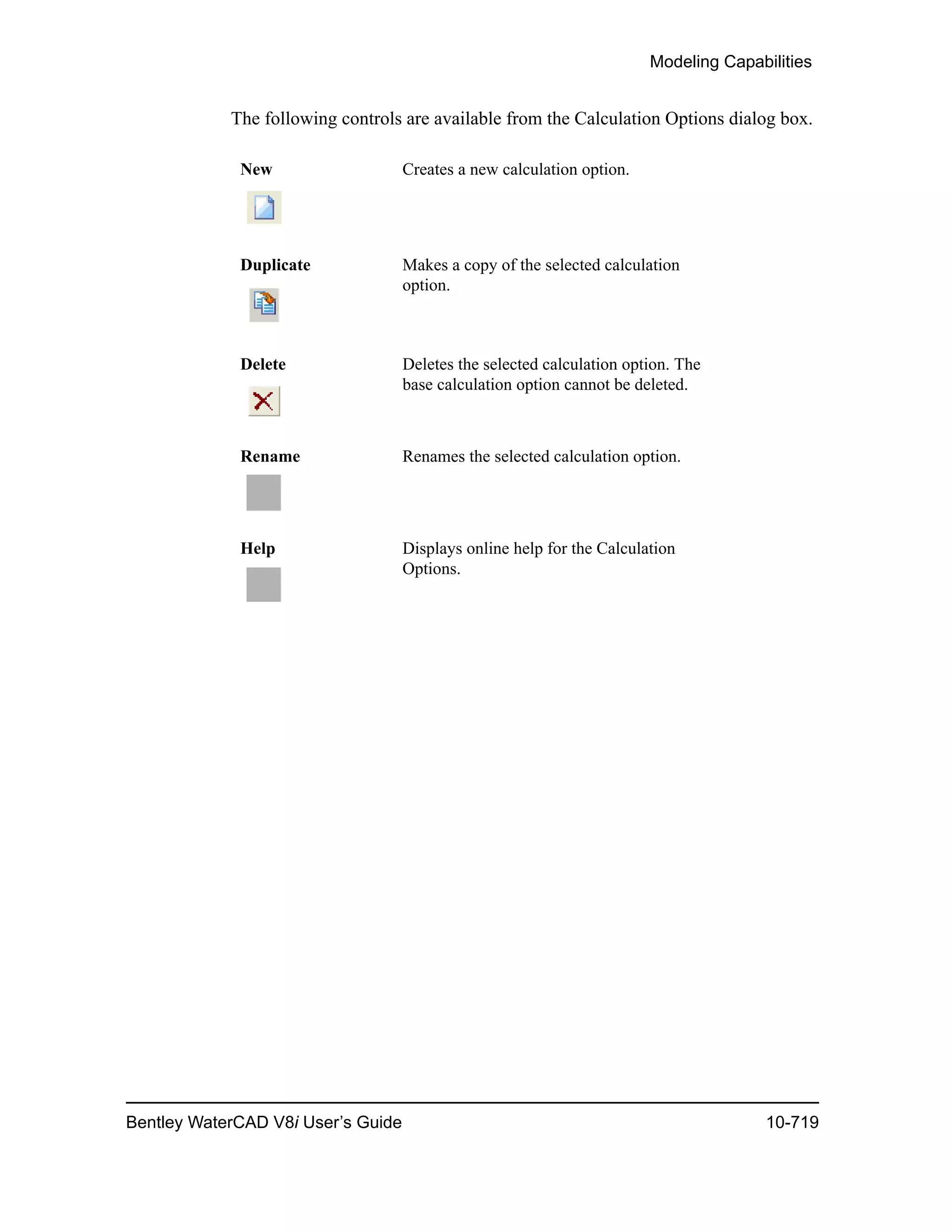 Modeling Capabilities
Bentley WaterCAD V8i User’s Guide 10-719
The following controls are available from the Calculation Options dialog box.
New Creates a new calculation option.
Duplicate Makes a copy of the selected calculation
option.
Delete Deletes the selected calculation option. The
base calculation option cannot be deleted.
Rename Renames the selected calculation option.
Help Displays online help for the Calculation
Options.
 