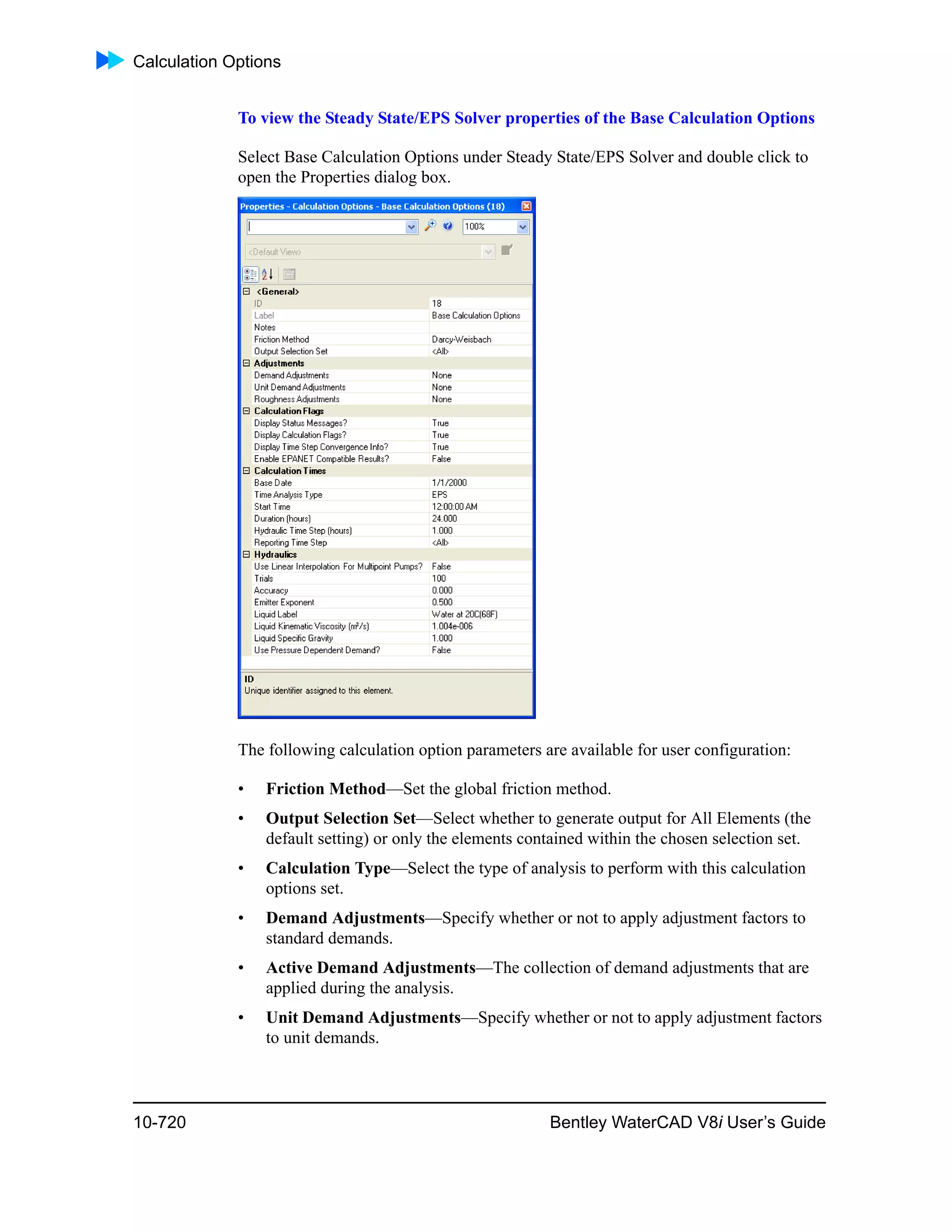 Calculation Options
10-720 Bentley WaterCAD V8i User’s Guide
To view the Steady State/EPS Solver properties of the Base Calculation Options
Select Base Calculation Options under Steady State/EPS Solver and double click to
open the Properties dialog box.
The following calculation option parameters are available for user configuration:
• Friction Method—Set the global friction method.
• Output Selection Set—Select whether to generate output for All Elements (the
default setting) or only the elements contained within the chosen selection set.
• Calculation Type—Select the type of analysis to perform with this calculation
options set.
• Demand Adjustments—Specify whether or not to apply adjustment factors to
standard demands.
• Active Demand Adjustments—The collection of demand adjustments that are
applied during the analysis.
• Unit Demand Adjustments—Specify whether or not to apply adjustment factors
to unit demands.
 