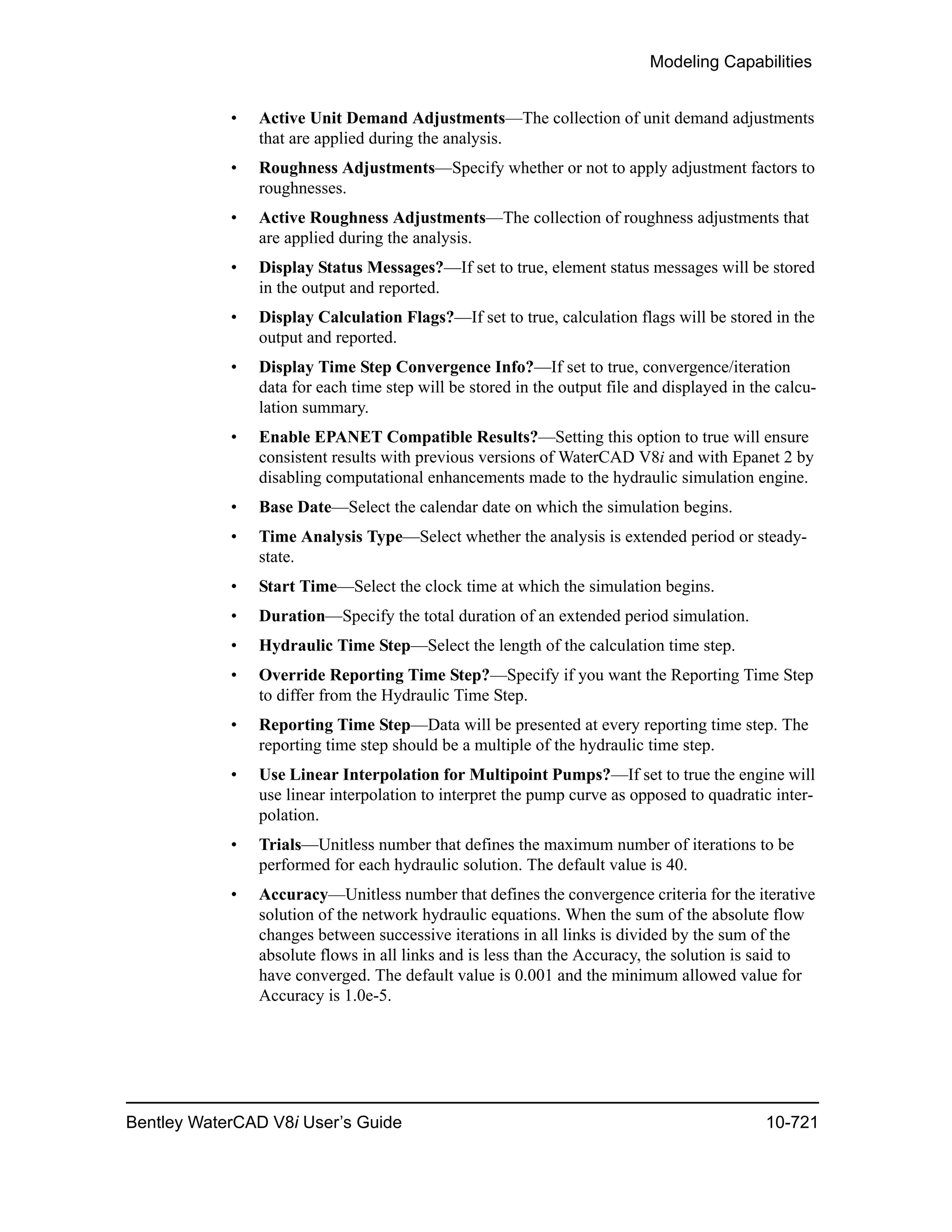 Modeling Capabilities
Bentley WaterCAD V8i User’s Guide 10-721
• Active Unit Demand Adjustments—The collection of unit demand adjustments
that are applied during the analysis.
• Roughness Adjustments—Specify whether or not to apply adjustment factors to
roughnesses.
• Active Roughness Adjustments—The collection of roughness adjustments that
are applied during the analysis.
• Display Status Messages?—If set to true, element status messages will be stored
in the output and reported.
• Display Calculation Flags?—If set to true, calculation flags will be stored in the
output and reported.
• Display Time Step Convergence Info?—If set to true, convergence/iteration
data for each time step will be stored in the output file and displayed in the calcu-
lation summary.
• Enable EPANET Compatible Results?—Setting this option to true will ensure
consistent results with previous versions of WaterCAD V8i and with Epanet 2 by
disabling computational enhancements made to the hydraulic simulation engine.
• Base Date—Select the calendar date on which the simulation begins.
• Time Analysis Type—Select whether the analysis is extended period or steady-
state.
• Start Time—Select the clock time at which the simulation begins.
• Duration—Specify the total duration of an extended period simulation.
• Hydraulic Time Step—Select the length of the calculation time step.
• Override Reporting Time Step?—Specify if you want the Reporting Time Step
to differ from the Hydraulic Time Step.
• Reporting Time Step—Data will be presented at every reporting time step. The
reporting time step should be a multiple of the hydraulic time step.
• Use Linear Interpolation for Multipoint Pumps?—If set to true the engine will
use linear interpolation to interpret the pump curve as opposed to quadratic inter-
polation.
• Trials—Unitless number that defines the maximum number of iterations to be
performed for each hydraulic solution. The default value is 40.
• Accuracy—Unitless number that defines the convergence criteria for the iterative
solution of the network hydraulic equations. When the sum of the absolute flow
changes between successive iterations in all links is divided by the sum of the
absolute flows in all links and is less than the Accuracy, the solution is said to
have converged. The default value is 0.001 and the minimum allowed value for
Accuracy is 1.0e-5.
 