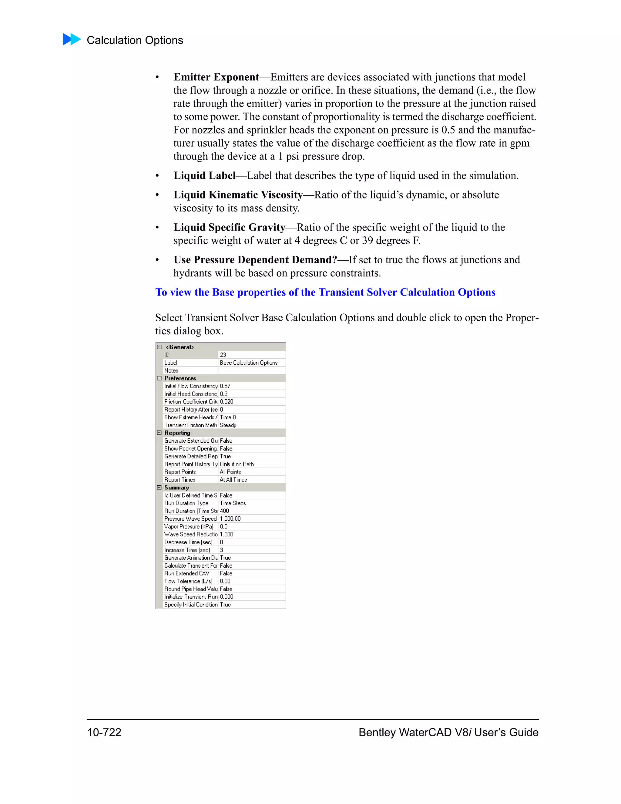 Calculation Options
10-722 Bentley WaterCAD V8i User’s Guide
• Emitter Exponent—Emitters are devices associated with junctions that model
the flow through a nozzle or orifice. In these situations, the demand (i.e., the flow
rate through the emitter) varies in proportion to the pressure at the junction raised
to some power. The constant of proportionality is termed the discharge coefficient.
For nozzles and sprinkler heads the exponent on pressure is 0.5 and the manufac-
turer usually states the value of the discharge coefficient as the flow rate in gpm
through the device at a 1 psi pressure drop.
• Liquid Label—Label that describes the type of liquid used in the simulation.
• Liquid Kinematic Viscosity—Ratio of the liquid’s dynamic, or absolute
viscosity to its mass density.
• Liquid Specific Gravity—Ratio of the specific weight of the liquid to the
specific weight of water at 4 degrees C or 39 degrees F.
• Use Pressure Dependent Demand?—If set to true the flows at junctions and
hydrants will be based on pressure constraints.
To view the Base properties of the Transient Solver Calculation Options
Select Transient Solver Base Calculation Options and double click to open the Proper-
ties dialog box.
 