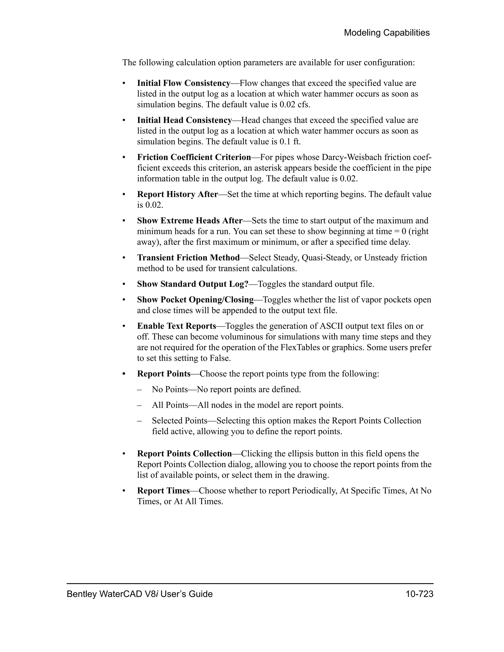 Modeling Capabilities
Bentley WaterCAD V8i User’s Guide 10-723
The following calculation option parameters are available for user configuration:
• Initial Flow Consistency—Flow changes that exceed the specified value are
listed in the output log as a location at which water hammer occurs as soon as
simulation begins. The default value is 0.02 cfs.
• Initial Head Consistency—Head changes that exceed the specified value are
listed in the output log as a location at which water hammer occurs as soon as
simulation begins. The default value is 0.1 ft.
• Friction Coefficient Criterion—For pipes whose Darcy-Weisbach friction coef-
ficient exceeds this criterion, an asterisk appears beside the coefficient in the pipe
information table in the output log. The default value is 0.02.
• Report History After—Set the time at which reporting begins. The default value
is 0.02.
• Show Extreme Heads After—Sets the time to start output of the maximum and
minimum heads for a run. You can set these to show beginning at time = 0 (right
away), after the first maximum or minimum, or after a specified time delay.
• Transient Friction Method—Select Steady, Quasi-Steady, or Unsteady friction
method to be used for transient calculations.
• Show Standard Output Log?—Toggles the standard output file.
• Show Pocket Opening/Closing—Toggles whether the list of vapor pockets open
and close times will be appended to the output text file.
• Enable Text Reports—Toggles the generation of ASCII output text files on or
off. These can become voluminous for simulations with many time steps and they
are not required for the operation of the FlexTables or graphics. Some users prefer
to set this setting to False.
• Report Points—Choose the report points type from the following:
– No Points—No report points are defined.
– All Points—All nodes in the model are report points.
– Selected Points—Selecting this option makes the Report Points Collection
field active, allowing you to define the report points.
• Report Points Collection—Clicking the ellipsis button in this field opens the
Report Points Collection dialog, allowing you to choose the report points from the
list of available points, or select them in the drawing.
• Report Times—Choose whether to report Periodically, At Specific Times, At No
Times, or At All Times.
 