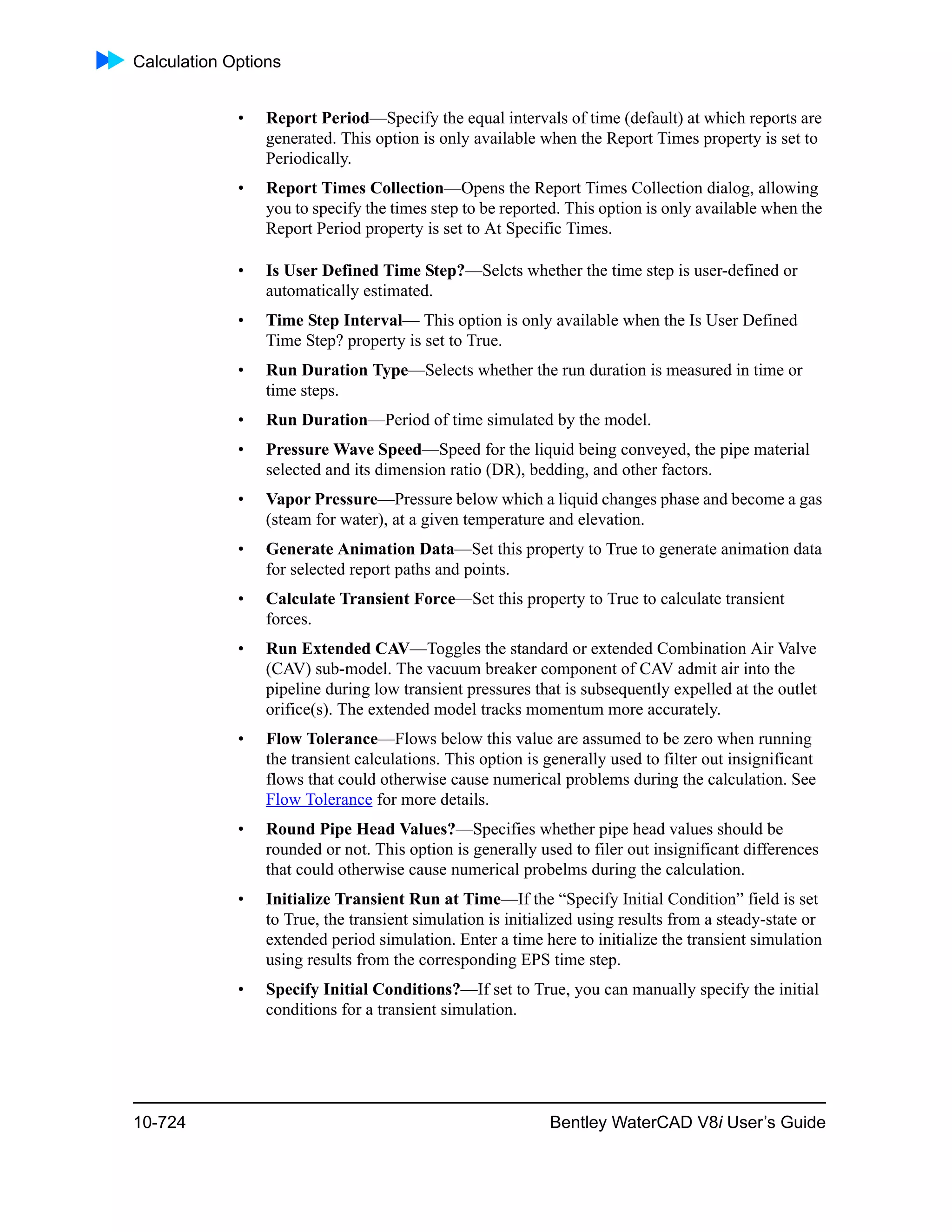 Calculation Options
10-724 Bentley WaterCAD V8i User’s Guide
• Report Period—Specify the equal intervals of time (default) at which reports are
generated. This option is only available when the Report Times property is set to
Periodically.
• Report Times Collection—Opens the Report Times Collection dialog, allowing
you to specify the times step to be reported. This option is only available when the
Report Period property is set to At Specific Times.
• Is User Defined Time Step?—Selcts whether the time step is user-defined or
automatically estimated.
• Time Step Interval— This option is only available when the Is User Defined
Time Step? property is set to True.
• Run Duration Type—Selects whether the run duration is measured in time or
time steps.
• Run Duration—Period of time simulated by the model.
• Pressure Wave Speed—Speed for the liquid being conveyed, the pipe material
selected and its dimension ratio (DR), bedding, and other factors.
• Vapor Pressure—Pressure below which a liquid changes phase and become a gas
(steam for water), at a given temperature and elevation.
• Generate Animation Data—Set this property to True to generate animation data
for selected report paths and points.
• Calculate Transient Force—Set this property to True to calculate transient
forces.
• Run Extended CAV—Toggles the standard or extended Combination Air Valve
(CAV) sub-model. The vacuum breaker component of CAV admit air into the
pipeline during low transient pressures that is subsequently expelled at the outlet
orifice(s). The extended model tracks momentum more accurately.
• Flow Tolerance—Flows below this value are assumed to be zero when running
the transient calculations. This option is generally used to filter out insignificant
flows that could otherwise cause numerical problems during the calculation. See
Flow Tolerance for more details.
• Round Pipe Head Values?—Specifies whether pipe head values should be
rounded or not. This option is generally used to filer out insignificant differences
that could otherwise cause numerical probelms during the calculation.
• Initialize Transient Run at Time—If the “Specify Initial Condition” field is set
to True, the transient simulation is initialized using results from a steady-state or
extended period simulation. Enter a time here to initialize the transient simulation
using results from the corresponding EPS time step.
• Specify Initial Conditions?—If set to True, you can manually specify the initial
conditions for a transient simulation.
 