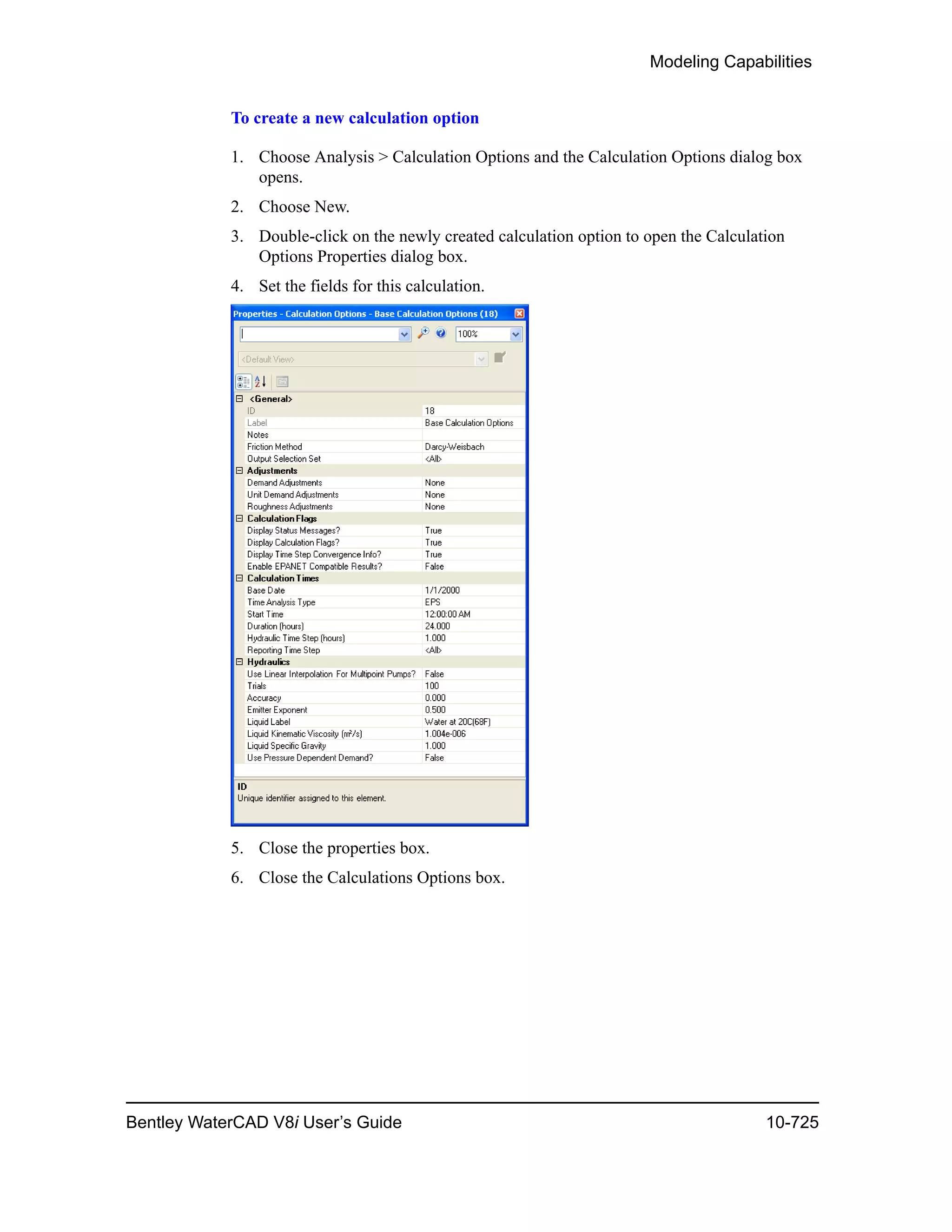 Modeling Capabilities
Bentley WaterCAD V8i User’s Guide 10-725
To create a new calculation option
1. Choose Analysis > Calculation Options and the Calculation Options dialog box
opens.
2. Choose New.
3. Double-click on the newly created calculation option to open the Calculation
Options Properties dialog box.
4. Set the fields for this calculation.
5. Close the properties box.
6. Close the Calculations Options box.
 