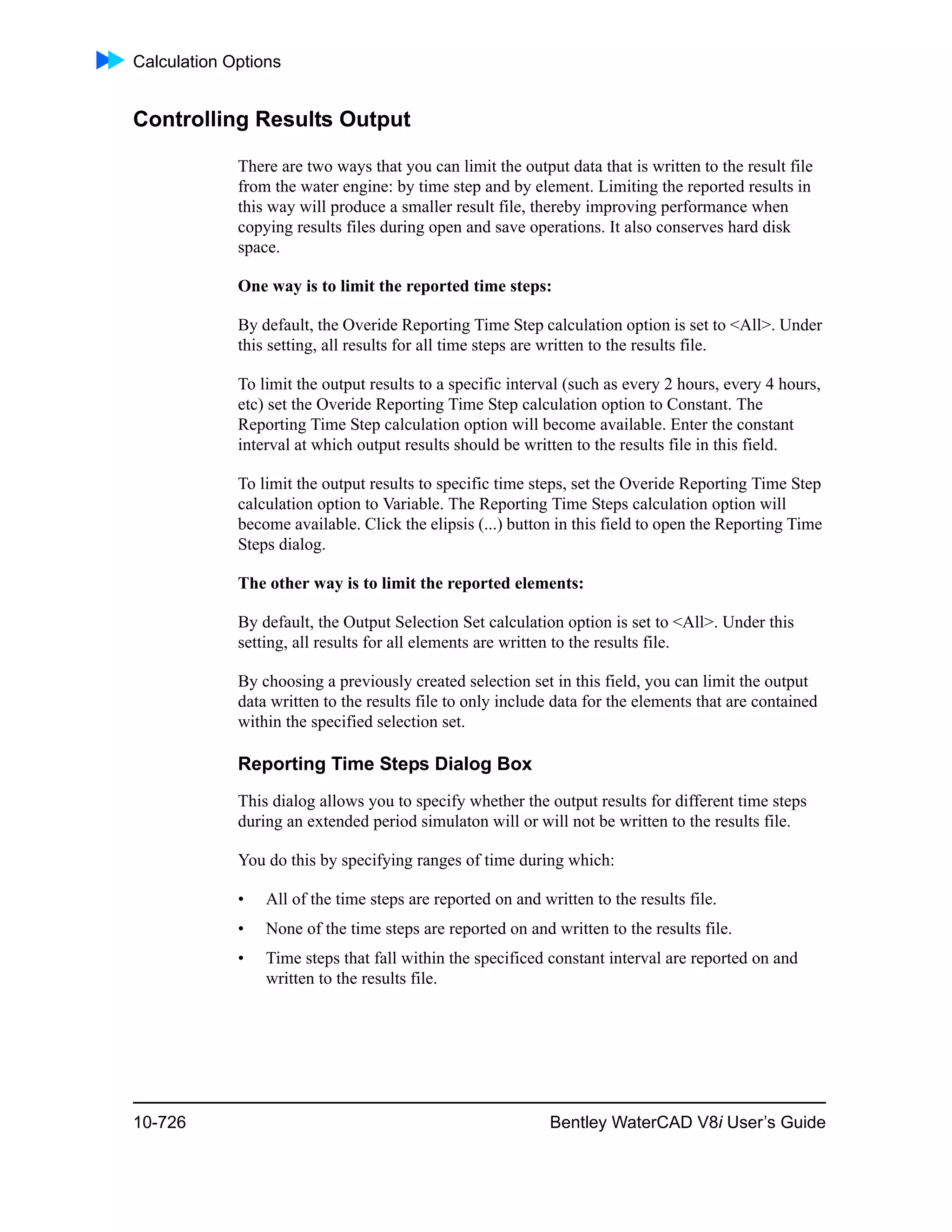 Calculation Options
10-726 Bentley WaterCAD V8i User’s Guide
Controlling Results Output
There are two ways that you can limit the output data that is written to the result file
from the water engine: by time step and by element. Limiting the reported results in
this way will produce a smaller result file, thereby improving performance when
copying results files during open and save operations. It also conserves hard disk
space.
One way is to limit the reported time steps:
By default, the Overide Reporting Time Step calculation option is set to <All>. Under
this setting, all results for all time steps are written to the results file.
To limit the output results to a specific interval (such as every 2 hours, every 4 hours,
etc) set the Overide Reporting Time Step calculation option to Constant. The
Reporting Time Step calculation option will become available. Enter the constant
interval at which output results should be written to the results file in this field.
To limit the output results to specific time steps, set the Overide Reporting Time Step
calculation option to Variable. The Reporting Time Steps calculation option will
become available. Click the elipsis (...) button in this field to open the Reporting Time
Steps dialog.
The other way is to limit the reported elements:
By default, the Output Selection Set calculation option is set to <All>. Under this
setting, all results for all elements are written to the results file.
By choosing a previously created selection set in this field, you can limit the output
data written to the results file to only include data for the elements that are contained
within the specified selection set.
Reporting Time Steps Dialog Box
This dialog allows you to specify whether the output results for different time steps
during an extended period simulaton will or will not be written to the results file.
You do this by specifying ranges of time during which:
• All of the time steps are reported on and written to the results file.
• None of the time steps are reported on and written to the results file.
• Time steps that fall within the specificed constant interval are reported on and
written to the results file.
 
