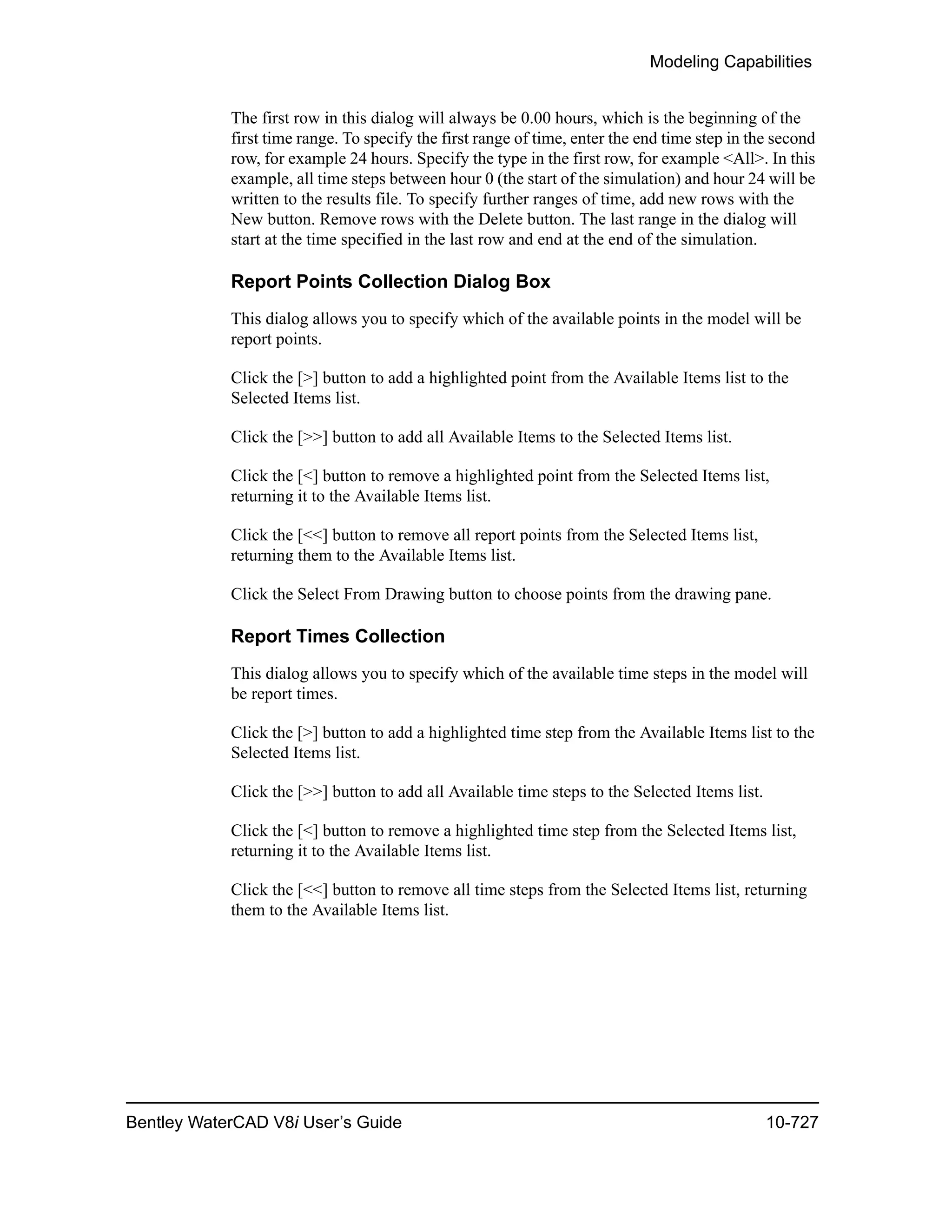 Modeling Capabilities
Bentley WaterCAD V8i User’s Guide 10-727
The first row in this dialog will always be 0.00 hours, which is the beginning of the
first time range. To specify the first range of time, enter the end time step in the second
row, for example 24 hours. Specify the type in the first row, for example <All>. In this
example, all time steps between hour 0 (the start of the simulation) and hour 24 will be
written to the results file. To specify further ranges of time, add new rows with the
New button. Remove rows with the Delete button. The last range in the dialog will
start at the time specified in the last row and end at the end of the simulation.
Report Points Collection Dialog Box
This dialog allows you to specify which of the available points in the model will be
report points.
Click the [>] button to add a highlighted point from the Available Items list to the
Selected Items list.
Click the [>>] button to add all Available Items to the Selected Items list.
Click the [<] button to remove a highlighted point from the Selected Items list,
returning it to the Available Items list.
Click the [<<] button to remove all report points from the Selected Items list,
returning them to the Available Items list.
Click the Select From Drawing button to choose points from the drawing pane.
Report Times Collection
This dialog allows you to specify which of the available time steps in the model will
be report times.
Click the [>] button to add a highlighted time step from the Available Items list to the
Selected Items list.
Click the [>>] button to add all Available time steps to the Selected Items list.
Click the [<] button to remove a highlighted time step from the Selected Items list,
returning it to the Available Items list.
Click the [<<] button to remove all time steps from the Selected Items list, returning
them to the Available Items list.
 
