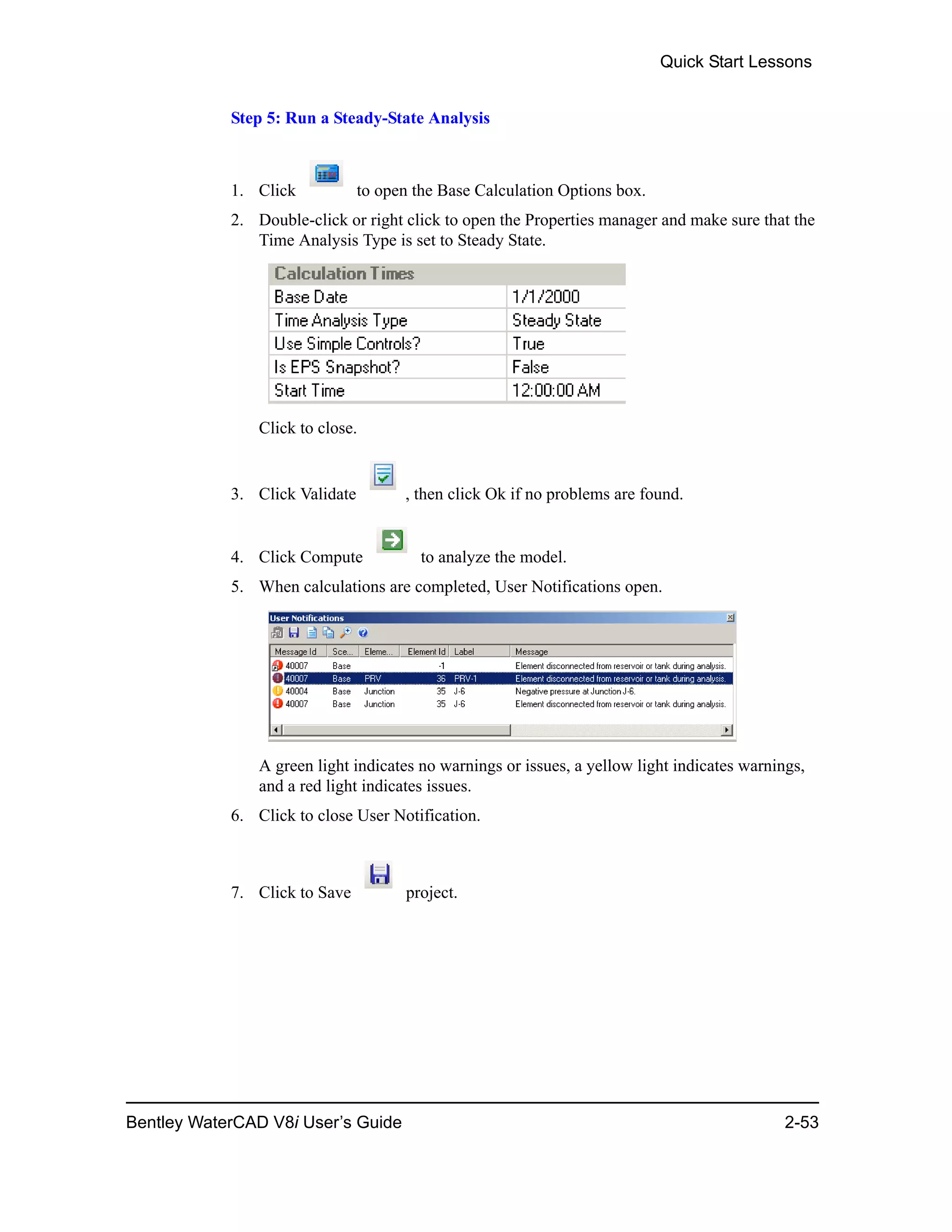 Quick Start Lessons
Bentley WaterCAD V8i User’s Guide 2-53
Step 5: Run a Steady-State Analysis
1. Click to open the Base Calculation Options box.
2. Double-click or right click to open the Properties manager and make sure that the
Time Analysis Type is set to Steady State.
Click to close.
3. Click Validate , then click Ok if no problems are found.
4. Click Compute to analyze the model.
5. When calculations are completed, User Notifications open.
A green light indicates no warnings or issues, a yellow light indicates warnings,
and a red light indicates issues.
6. Click to close User Notification.
7. Click to Save project.
 