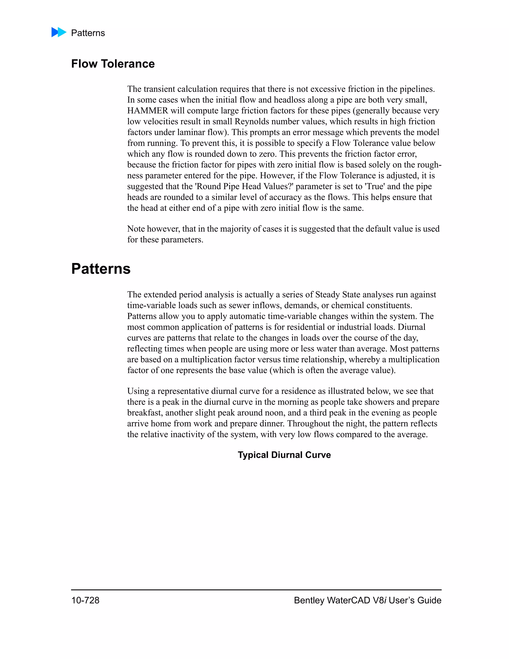 Patterns
10-728 Bentley WaterCAD V8i User’s Guide
Flow Tolerance
The transient calculation requires that there is not excessive friction in the pipelines.
In some cases when the initial flow and headloss along a pipe are both very small,
HAMMER will compute large friction factors for these pipes (generally because very
low velocities result in small Reynolds number values, which results in high friction
factors under laminar flow). This prompts an error message which prevents the model
from running. To prevent this, it is possible to specify a Flow Tolerance value below
which any flow is rounded down to zero. This prevents the friction factor error,
because the friction factor for pipes with zero initial flow is based solely on the rough-
ness parameter entered for the pipe. However, if the Flow Tolerance is adjusted, it is
suggested that the 'Round Pipe Head Values?' parameter is set to 'True' and the pipe
heads are rounded to a similar level of accuracy as the flows. This helps ensure that
the head at either end of a pipe with zero initial flow is the same.
Note however, that in the majority of cases it is suggested that the default value is used
for these parameters.
Patterns
The extended period analysis is actually a series of Steady State analyses run against
time-variable loads such as sewer inflows, demands, or chemical constituents.
Patterns allow you to apply automatic time-variable changes within the system. The
most common application of patterns is for residential or industrial loads. Diurnal
curves are patterns that relate to the changes in loads over the course of the day,
reflecting times when people are using more or less water than average. Most patterns
are based on a multiplication factor versus time relationship, whereby a multiplication
factor of one represents the base value (which is often the average value).
Using a representative diurnal curve for a residence as illustrated below, we see that
there is a peak in the diurnal curve in the morning as people take showers and prepare
breakfast, another slight peak around noon, and a third peak in the evening as people
arrive home from work and prepare dinner. Throughout the night, the pattern reflects
the relative inactivity of the system, with very low flows compared to the average.
Typical Diurnal Curve
 