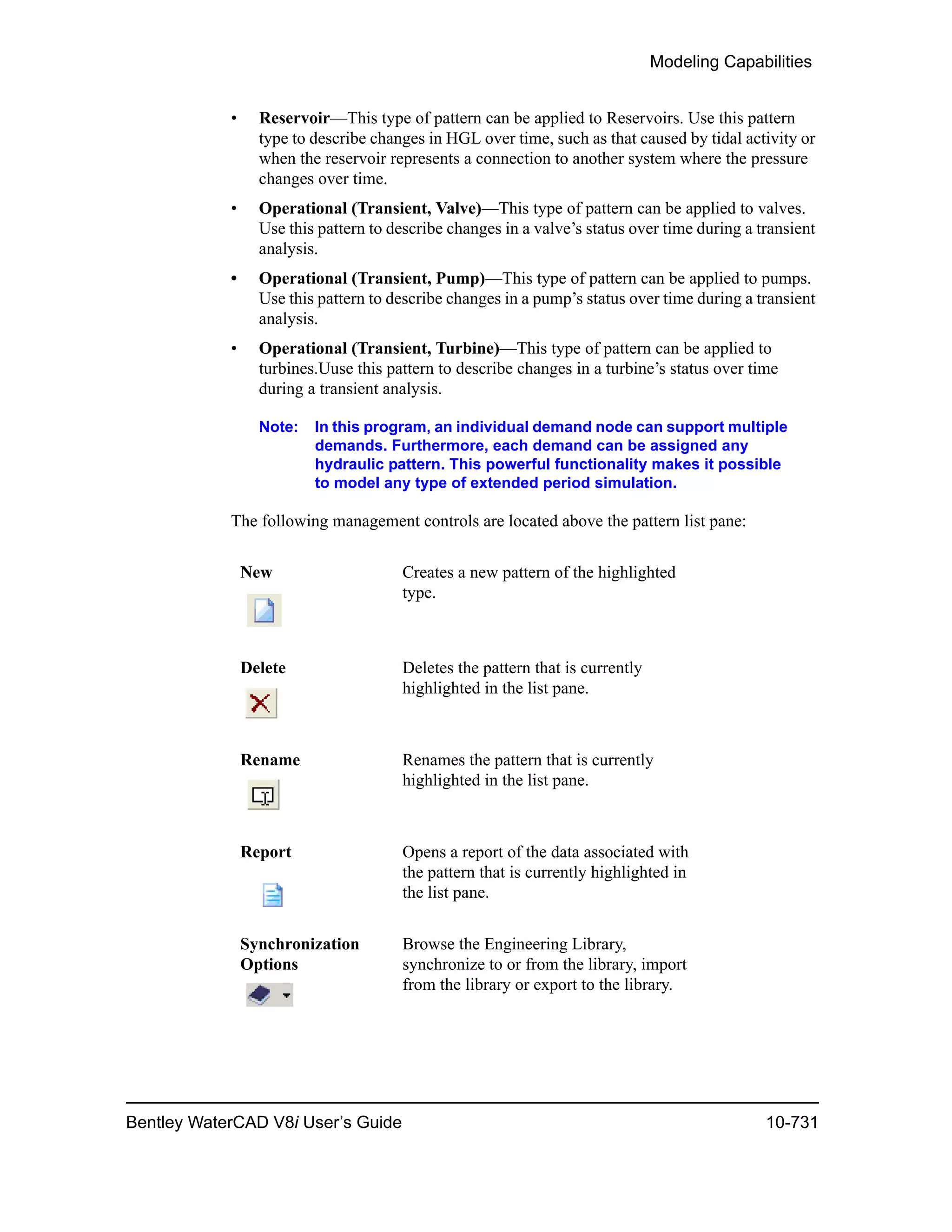 Modeling Capabilities
Bentley WaterCAD V8i User’s Guide 10-731
• Reservoir—This type of pattern can be applied to Reservoirs. Use this pattern
type to describe changes in HGL over time, such as that caused by tidal activity or
when the reservoir represents a connection to another system where the pressure
changes over time.
• Operational (Transient, Valve)—This type of pattern can be applied to valves.
Use this pattern to describe changes in a valve’s status over time during a transient
analysis.
• Operational (Transient, Pump)—This type of pattern can be applied to pumps.
Use this pattern to describe changes in a pump’s status over time during a transient
analysis.
• Operational (Transient, Turbine)—This type of pattern can be applied to
turbines.Uuse this pattern to describe changes in a turbine’s status over time
during a transient analysis.
Note: In this program, an individual demand node can support multiple
demands. Furthermore, each demand can be assigned any
hydraulic pattern. This powerful functionality makes it possible
to model any type of extended period simulation.
The following management controls are located above the pattern list pane:
New Creates a new pattern of the highlighted
type.
Delete Deletes the pattern that is currently
highlighted in the list pane.
Rename Renames the pattern that is currently
highlighted in the list pane.
Report Opens a report of the data associated with
the pattern that is currently highlighted in
the list pane.
Synchronization
Options
Browse the Engineering Library,
synchronize to or from the library, import
from the library or export to the library.
 