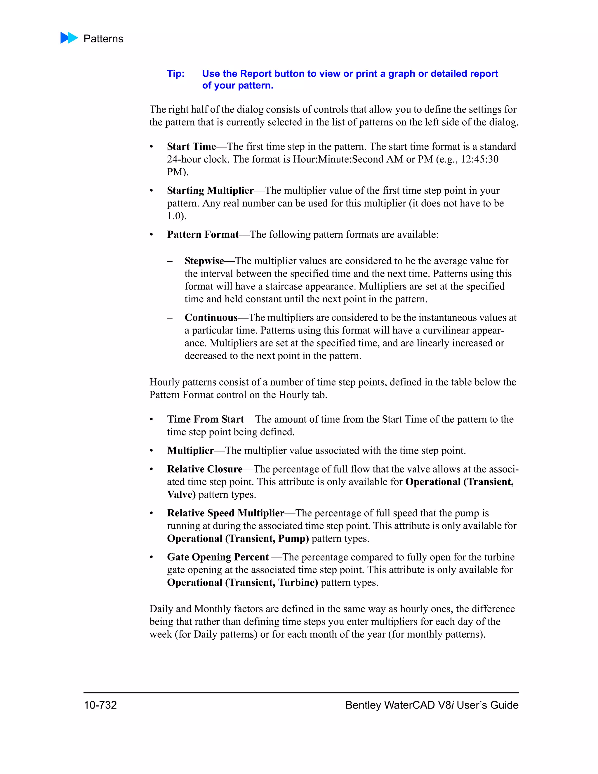 Patterns
10-732 Bentley WaterCAD V8i User’s Guide
Tip: Use the Report button to view or print a graph or detailed report
of your pattern.
The right half of the dialog consists of controls that allow you to define the settings for
the pattern that is currently selected in the list of patterns on the left side of the dialog.
• Start Time—The first time step in the pattern. The start time format is a standard
24-hour clock. The format is Hour:Minute:Second AM or PM (e.g., 12:45:30
PM).
• Starting Multiplier—The multiplier value of the first time step point in your
pattern. Any real number can be used for this multiplier (it does not have to be
1.0).
• Pattern Format—The following pattern formats are available:
– Stepwise—The multiplier values are considered to be the average value for
the interval between the specified time and the next time. Patterns using this
format will have a staircase appearance. Multipliers are set at the specified
time and held constant until the next point in the pattern.
– Continuous—The multipliers are considered to be the instantaneous values at
a particular time. Patterns using this format will have a curvilinear appear-
ance. Multipliers are set at the specified time, and are linearly increased or
decreased to the next point in the pattern.
Hourly patterns consist of a number of time step points, defined in the table below the
Pattern Format control on the Hourly tab.
• Time From Start—The amount of time from the Start Time of the pattern to the
time step point being defined.
• Multiplier—The multiplier value associated with the time step point.
• Relative Closure—The percentage of full flow that the valve allows at the associ-
ated time step point. This attribute is only available for Operational (Transient,
Valve) pattern types.
• Relative Speed Multiplier—The percentage of full speed that the pump is
running at during the associated time step point. This attribute is only available for
Operational (Transient, Pump) pattern types.
• Gate Opening Percent —The percentage compared to fully open for the turbine
gate opening at the associated time step point. This attribute is only available for
Operational (Transient, Turbine) pattern types.
Daily and Monthly factors are defined in the same way as hourly ones, the difference
being that rather than defining time steps you enter multipliers for each day of the
week (for Daily patterns) or for each month of the year (for monthly patterns).
 