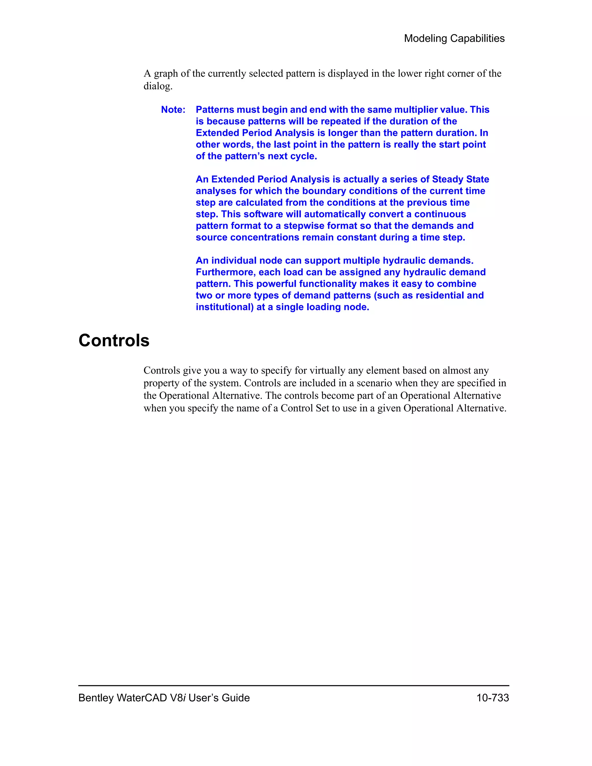 Modeling Capabilities
Bentley WaterCAD V8i User’s Guide 10-733
A graph of the currently selected pattern is displayed in the lower right corner of the
dialog.
Note: Patterns must begin and end with the same multiplier value. This
is because patterns will be repeated if the duration of the
Extended Period Analysis is longer than the pattern duration. In
other words, the last point in the pattern is really the start point
of the pattern’s next cycle.
An Extended Period Analysis is actually a series of Steady State
analyses for which the boundary conditions of the current time
step are calculated from the conditions at the previous time
step. This software will automatically convert a continuous
pattern format to a stepwise format so that the demands and
source concentrations remain constant during a time step.
An individual node can support multiple hydraulic demands.
Furthermore, each load can be assigned any hydraulic demand
pattern. This powerful functionality makes it easy to combine
two or more types of demand patterns (such as residential and
institutional) at a single loading node.
Controls
Controls give you a way to specify for virtually any element based on almost any
property of the system. Controls are included in a scenario when they are specified in
the Operational Alternative. The controls become part of an Operational Alternative
when you specify the name of a Control Set to use in a given Operational Alternative.
 