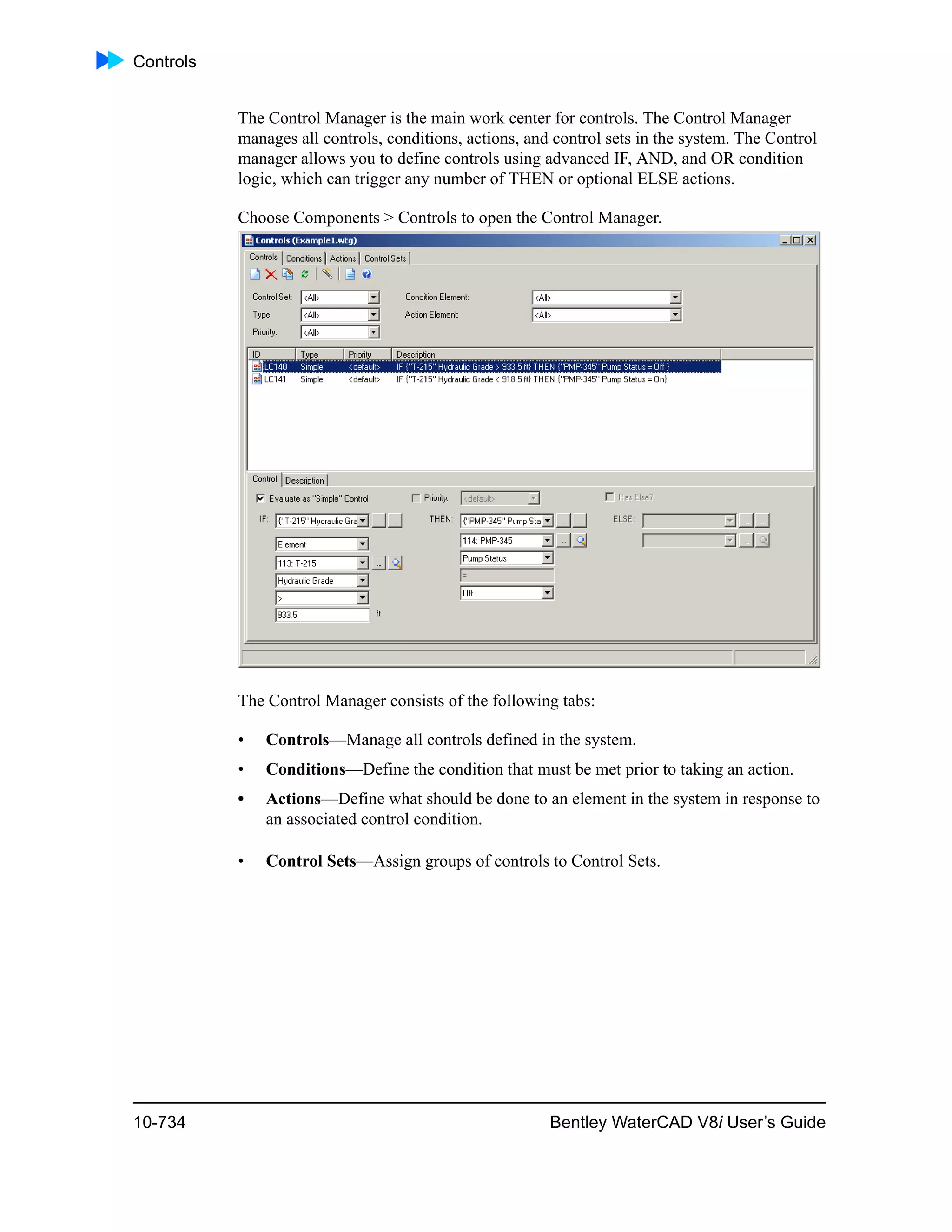 Controls
10-734 Bentley WaterCAD V8i User’s Guide
The Control Manager is the main work center for controls. The Control Manager
manages all controls, conditions, actions, and control sets in the system. The Control
manager allows you to define controls using advanced IF, AND, and OR condition
logic, which can trigger any number of THEN or optional ELSE actions.
Choose Components > Controls to open the Control Manager.
The Control Manager consists of the following tabs:
• Controls—Manage all controls defined in the system.
• Conditions—Define the condition that must be met prior to taking an action.
• Actions—Define what should be done to an element in the system in response to
an associated control condition.
• Control Sets—Assign groups of controls to Control Sets.
 