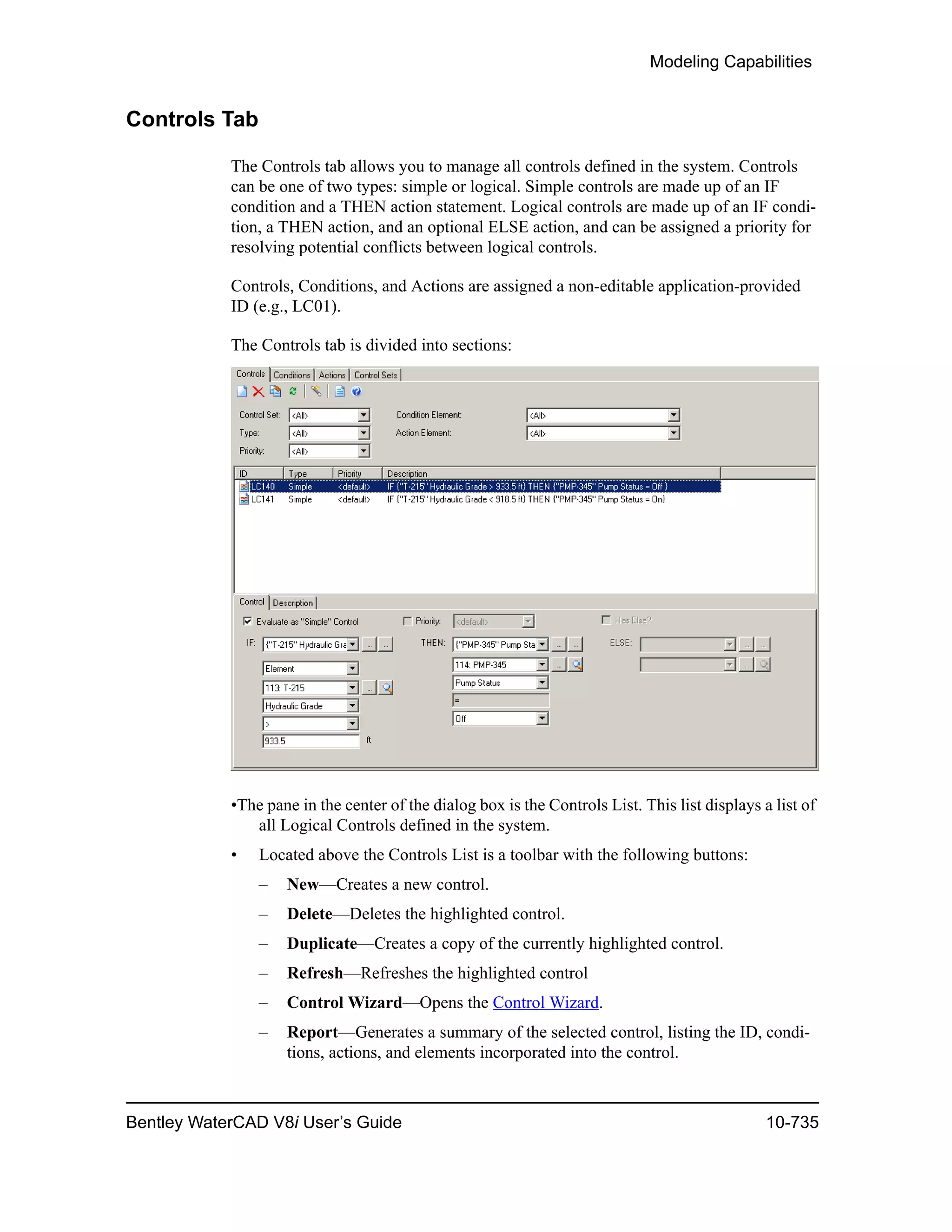 Modeling Capabilities
Bentley WaterCAD V8i User’s Guide 10-735
Controls Tab
The Controls tab allows you to manage all controls defined in the system. Controls
can be one of two types: simple or logical. Simple controls are made up of an IF
condition and a THEN action statement. Logical controls are made up of an IF condi-
tion, a THEN action, and an optional ELSE action, and can be assigned a priority for
resolving potential conflicts between logical controls.
Controls, Conditions, and Actions are assigned a non-editable application-provided
ID (e.g., LC01).
The Controls tab is divided into sections:
•The pane in the center of the dialog box is the Controls List. This list displays a list of
all Logical Controls defined in the system.
• Located above the Controls List is a toolbar with the following buttons:
– New—Creates a new control.
– Delete—Deletes the highlighted control.
– Duplicate—Creates a copy of the currently highlighted control.
– Refresh—Refreshes the highlighted control
– Control Wizard—Opens the Control Wizard.
– Report—Generates a summary of the selected control, listing the ID, condi-
tions, actions, and elements incorporated into the control.
 