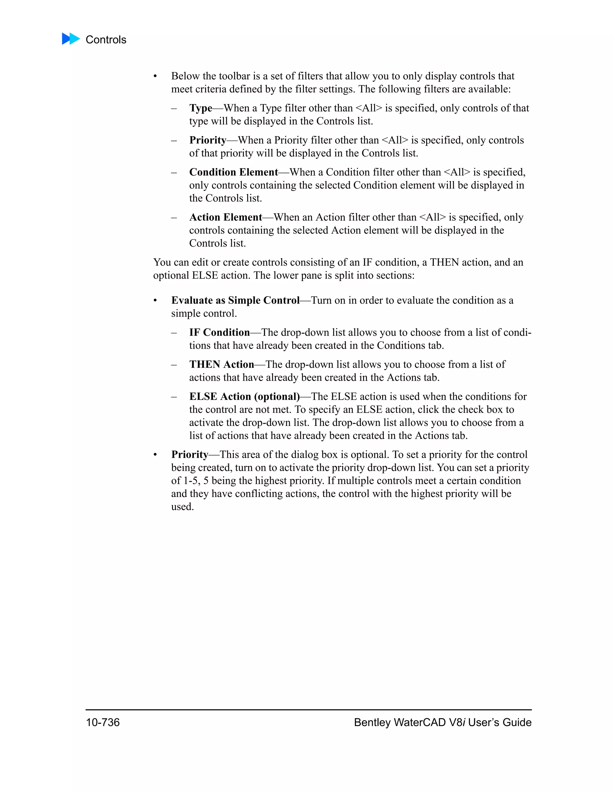 Controls
10-736 Bentley WaterCAD V8i User’s Guide
• Below the toolbar is a set of filters that allow you to only display controls that
meet criteria defined by the filter settings. The following filters are available:
– Type—When a Type filter other than <All> is specified, only controls of that
type will be displayed in the Controls list.
– Priority—When a Priority filter other than <All> is specified, only controls
of that priority will be displayed in the Controls list.
– Condition Element—When a Condition filter other than <All> is specified,
only controls containing the selected Condition element will be displayed in
the Controls list.
– Action Element—When an Action filter other than <All> is specified, only
controls containing the selected Action element will be displayed in the
Controls list.
You can edit or create controls consisting of an IF condition, a THEN action, and an
optional ELSE action. The lower pane is split into sections:
• Evaluate as Simple Control—Turn on in order to evaluate the condition as a
simple control.
– IF Condition—The drop-down list allows you to choose from a list of condi-
tions that have already been created in the Conditions tab.
– THEN Action—The drop-down list allows you to choose from a list of
actions that have already been created in the Actions tab.
– ELSE Action (optional)—The ELSE action is used when the conditions for
the control are not met. To specify an ELSE action, click the check box to
activate the drop-down list. The drop-down list allows you to choose from a
list of actions that have already been created in the Actions tab.
• Priority—This area of the dialog box is optional. To set a priority for the control
being created, turn on to activate the priority drop-down list. You can set a priority
of 1-5, 5 being the highest priority. If multiple controls meet a certain condition
and they have conflicting actions, the control with the highest priority will be
used.
 