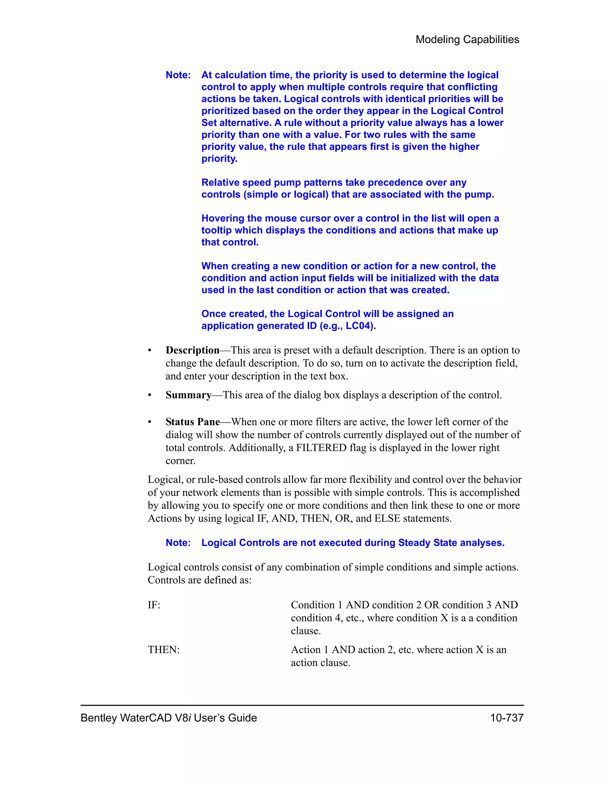 Modeling Capabilities
Bentley WaterCAD V8i User’s Guide 10-737
Note: At calculation time, the priority is used to determine the logical
control to apply when multiple controls require that conflicting
actions be taken. Logical controls with identical priorities will be
prioritized based on the order they appear in the Logical Control
Set alternative. A rule without a priority value always has a lower
priority than one with a value. For two rules with the same
priority value, the rule that appears first is given the higher
priority.
Relative speed pump patterns take precedence over any
controls (simple or logical) that are associated with the pump.
Hovering the mouse cursor over a control in the list will open a
tooltip which displays the conditions and actions that make up
that control.
When creating a new condition or action for a new control, the
condition and action input fields will be initialized with the data
used in the last condition or action that was created.
Once created, the Logical Control will be assigned an
application generated ID (e.g., LC04).
• Description—This area is preset with a default description. There is an option to
change the default description. To do so, turn on to activate the description field,
and enter your description in the text box.
• Summary—This area of the dialog box displays a description of the control.
• Status Pane—When one or more filters are active, the lower left corner of the
dialog will show the number of controls currently displayed out of the number of
total controls. Additionally, a FILTERED flag is displayed in the lower right
corner.
Logical, or rule-based controls allow far more flexibility and control over the behavior
of your network elements than is possible with simple controls. This is accomplished
by allowing you to specify one or more conditions and then link these to one or more
Actions by using logical IF, AND, THEN, OR, and ELSE statements.
Note: Logical Controls are not executed during Steady State analyses.
Logical controls consist of any combination of simple conditions and simple actions.
Controls are defined as:
IF: Condition 1 AND condition 2 OR condition 3 AND
condition 4, etc., where condition X is a a condition
clause.
THEN: Action 1 AND action 2, etc. where action X is an
action clause.
 