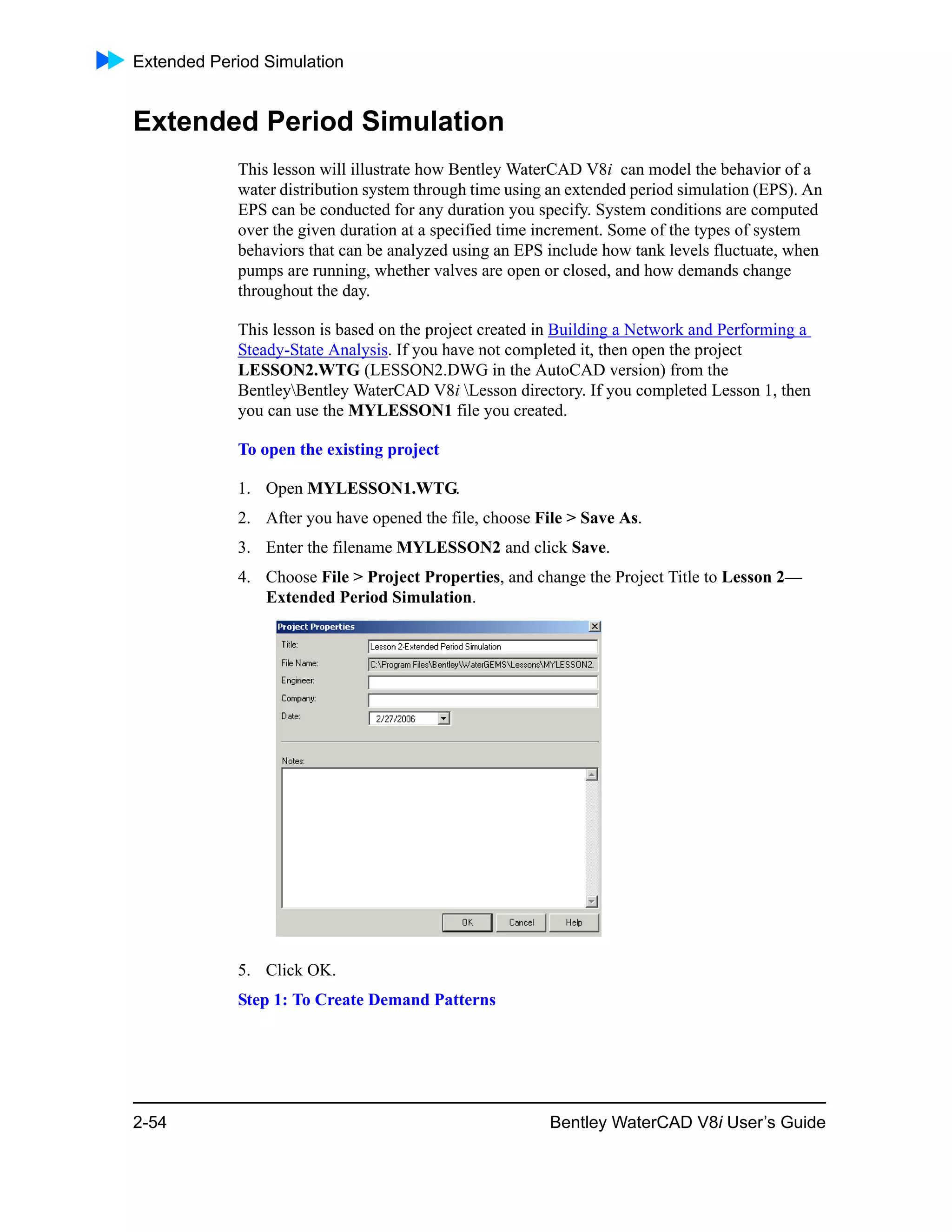Extended Period Simulation
2-54 Bentley WaterCAD V8i User’s Guide
Extended Period Simulation
This lesson will illustrate how Bentley WaterCAD V8i can model the behavior of a
water distribution system through time using an extended period simulation (EPS). An
EPS can be conducted for any duration you specify. System conditions are computed
over the given duration at a specified time increment. Some of the types of system
behaviors that can be analyzed using an EPS include how tank levels fluctuate, when
pumps are running, whether valves are open or closed, and how demands change
throughout the day.
This lesson is based on the project created in Building a Network and Performing a
Steady-State Analysis. If you have not completed it, then open the project
LESSON2.WTG (LESSON2.DWG in the AutoCAD version) from the
BentleyBentley WaterCAD V8i Lesson directory. If you completed Lesson 1, then
you can use the MYLESSON1 file you created.
To open the existing project
1. Open MYLESSON1.WTG.
2. After you have opened the file, choose File > Save As.
3. Enter the filename MYLESSON2 and click Save.
4. Choose File > Project Properties, and change the Project Title to Lesson 2—
Extended Period Simulation.
5. Click OK.
Step 1: To Create Demand Patterns
 