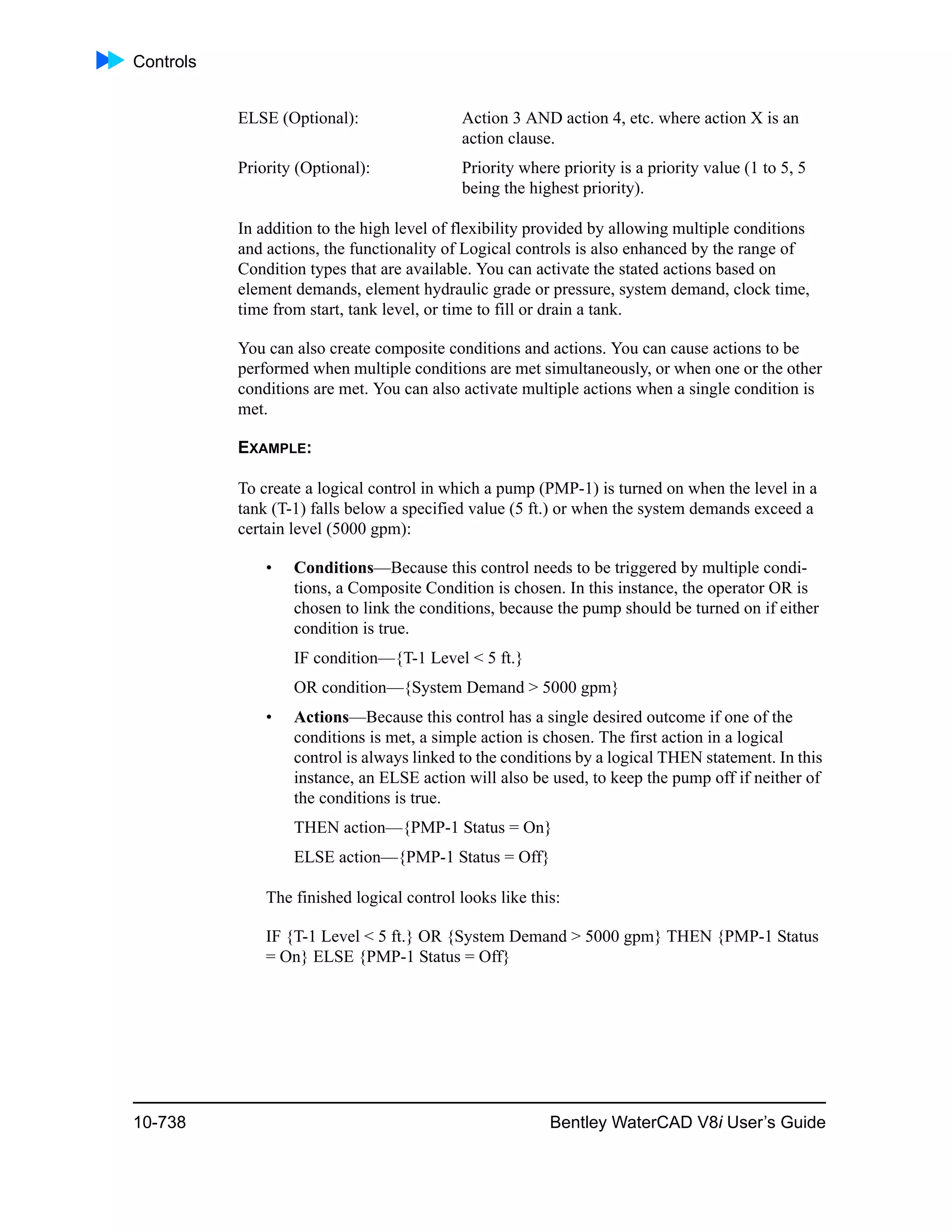 Controls
10-738 Bentley WaterCAD V8i User’s Guide
ELSE (Optional): Action 3 AND action 4, etc. where action X is an
action clause.
Priority (Optional): Priority where priority is a priority value (1 to 5, 5
being the highest priority).
In addition to the high level of flexibility provided by allowing multiple conditions
and actions, the functionality of Logical controls is also enhanced by the range of
Condition types that are available. You can activate the stated actions based on
element demands, element hydraulic grade or pressure, system demand, clock time,
time from start, tank level, or time to fill or drain a tank.
You can also create composite conditions and actions. You can cause actions to be
performed when multiple conditions are met simultaneously, or when one or the other
conditions are met. You can also activate multiple actions when a single condition is
met.
EXAMPLE:
To create a logical control in which a pump (PMP-1) is turned on when the level in a
tank (T-1) falls below a specified value (5 ft.) or when the system demands exceed a
certain level (5000 gpm):
• Conditions—Because this control needs to be triggered by multiple condi-
tions, a Composite Condition is chosen. In this instance, the operator OR is
chosen to link the conditions, because the pump should be turned on if either
condition is true.
IF condition—{T-1 Level < 5 ft.}
OR condition—{System Demand > 5000 gpm}
• Actions—Because this control has a single desired outcome if one of the
conditions is met, a simple action is chosen. The first action in a logical
control is always linked to the conditions by a logical THEN statement. In this
instance, an ELSE action will also be used, to keep the pump off if neither of
the conditions is true.
THEN action—{PMP-1 Status = On}
ELSE action—{PMP-1 Status = Off}
The finished logical control looks like this:
IF {T-1 Level < 5 ft.} OR {System Demand > 5000 gpm} THEN {PMP-1 Status
= On} ELSE {PMP-1 Status = Off}
 