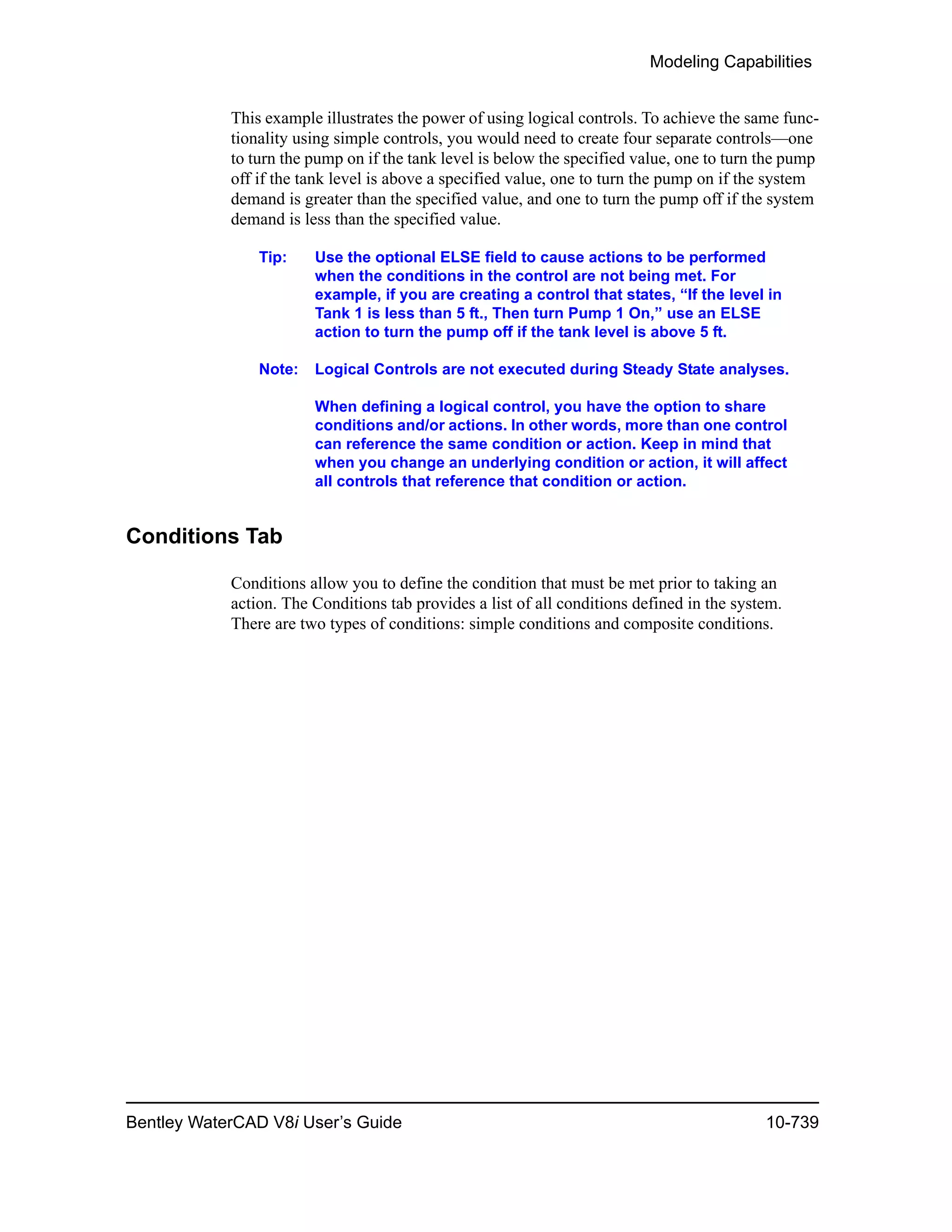Modeling Capabilities
Bentley WaterCAD V8i User’s Guide 10-739
This example illustrates the power of using logical controls. To achieve the same func-
tionality using simple controls, you would need to create four separate controls—one
to turn the pump on if the tank level is below the specified value, one to turn the pump
off if the tank level is above a specified value, one to turn the pump on if the system
demand is greater than the specified value, and one to turn the pump off if the system
demand is less than the specified value.
Tip: Use the optional ELSE field to cause actions to be performed
when the conditions in the control are not being met. For
example, if you are creating a control that states, “If the level in
Tank 1 is less than 5 ft., Then turn Pump 1 On,” use an ELSE
action to turn the pump off if the tank level is above 5 ft.
Note: Logical Controls are not executed during Steady State analyses.
When defining a logical control, you have the option to share
conditions and/or actions. In other words, more than one control
can reference the same condition or action. Keep in mind that
when you change an underlying condition or action, it will affect
all controls that reference that condition or action.
Conditions Tab
Conditions allow you to define the condition that must be met prior to taking an
action. The Conditions tab provides a list of all conditions defined in the system.
There are two types of conditions: simple conditions and composite conditions.
 