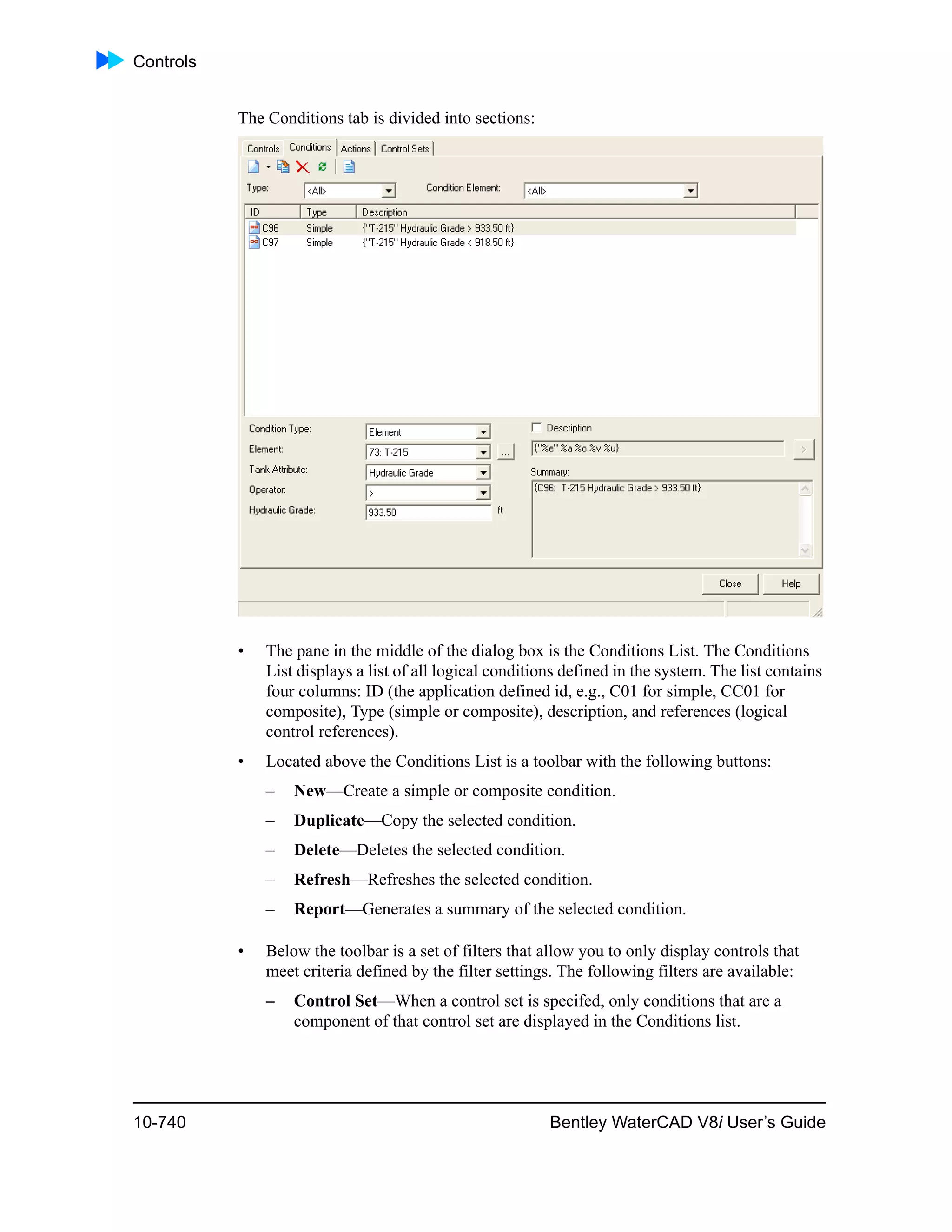 Controls
10-740 Bentley WaterCAD V8i User’s Guide
The Conditions tab is divided into sections:
• The pane in the middle of the dialog box is the Conditions List. The Conditions
List displays a list of all logical conditions defined in the system. The list contains
four columns: ID (the application defined id, e.g., C01 for simple, CC01 for
composite), Type (simple or composite), description, and references (logical
control references).
• Located above the Conditions List is a toolbar with the following buttons:
– New—Create a simple or composite condition.
– Duplicate—Copy the selected condition.
– Delete—Deletes the selected condition.
– Refresh—Refreshes the selected condition.
– Report—Generates a summary of the selected condition.
• Below the toolbar is a set of filters that allow you to only display controls that
meet criteria defined by the filter settings. The following filters are available:
– Control Set—When a control set is specifed, only conditions that are a
component of that control set are displayed in the Conditions list.
 
