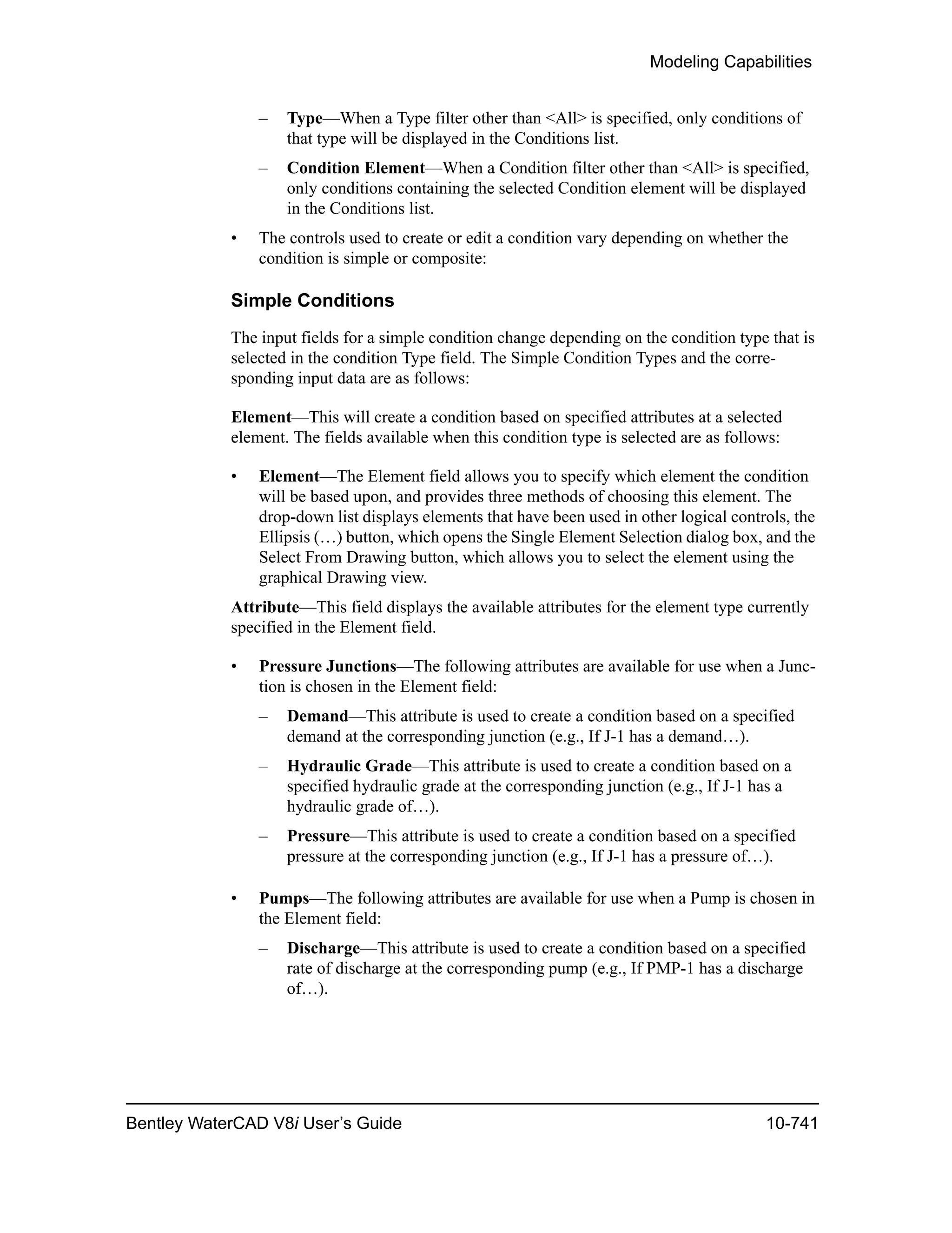 Modeling Capabilities
Bentley WaterCAD V8i User’s Guide 10-741
– Type—When a Type filter other than <All> is specified, only conditions of
that type will be displayed in the Conditions list.
– Condition Element—When a Condition filter other than <All> is specified,
only conditions containing the selected Condition element will be displayed
in the Conditions list.
• The controls used to create or edit a condition vary depending on whether the
condition is simple or composite:
Simple Conditions
The input fields for a simple condition change depending on the condition type that is
selected in the condition Type field. The Simple Condition Types and the corre-
sponding input data are as follows:
Element—This will create a condition based on specified attributes at a selected
element. The fields available when this condition type is selected are as follows:
• Element—The Element field allows you to specify which element the condition
will be based upon, and provides three methods of choosing this element. The
drop-down list displays elements that have been used in other logical controls, the
Ellipsis (…) button, which opens the Single Element Selection dialog box, and the
Select From Drawing button, which allows you to select the element using the
graphical Drawing view.
Attribute—This field displays the available attributes for the element type currently
specified in the Element field.
• Pressure Junctions—The following attributes are available for use when a Junc-
tion is chosen in the Element field:
– Demand—This attribute is used to create a condition based on a specified
demand at the corresponding junction (e.g., If J-1 has a demand…).
– Hydraulic Grade—This attribute is used to create a condition based on a
specified hydraulic grade at the corresponding junction (e.g., If J-1 has a
hydraulic grade of…).
– Pressure—This attribute is used to create a condition based on a specified
pressure at the corresponding junction (e.g., If J-1 has a pressure of…).
• Pumps—The following attributes are available for use when a Pump is chosen in
the Element field:
– Discharge—This attribute is used to create a condition based on a specified
rate of discharge at the corresponding pump (e.g., If PMP-1 has a discharge
of…).
 