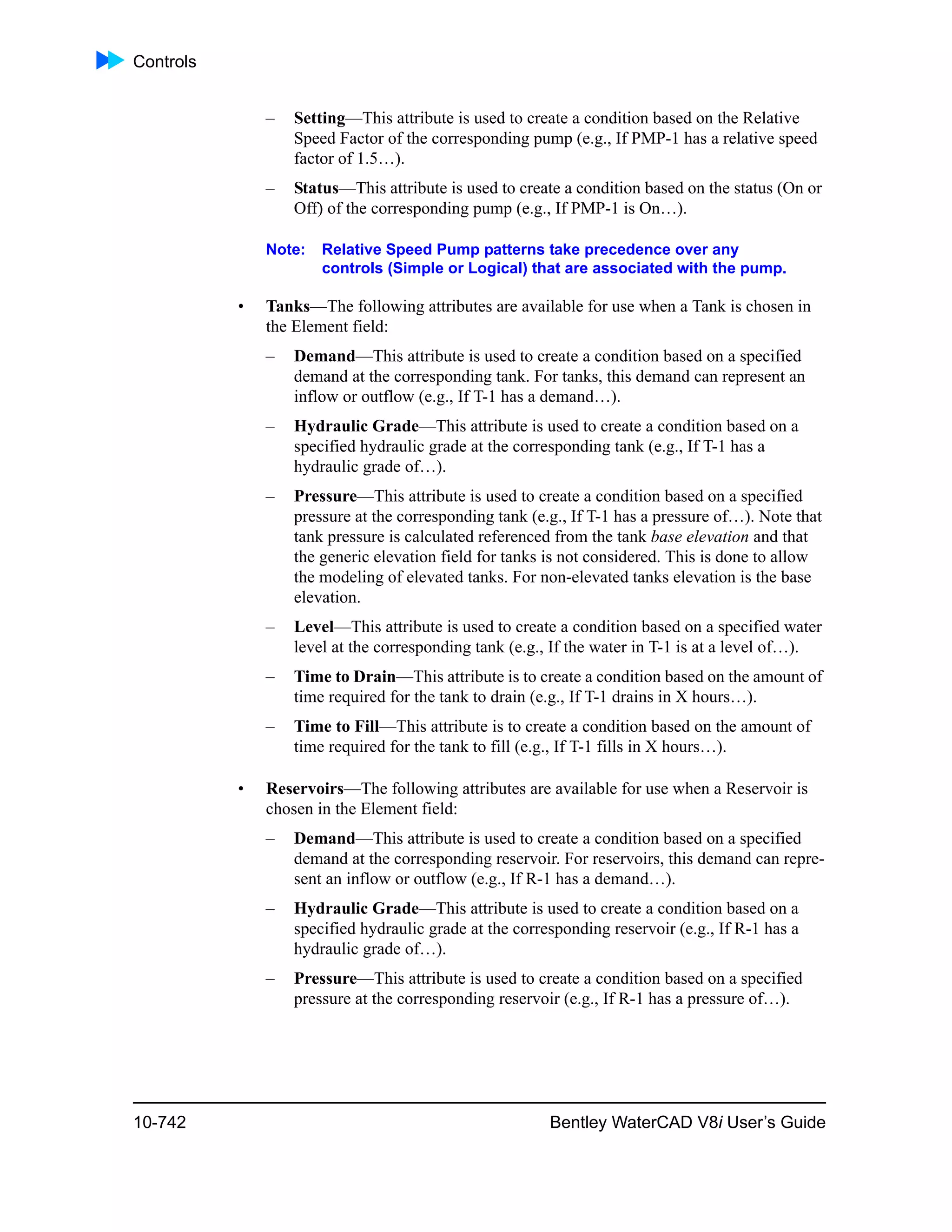 Controls
10-742 Bentley WaterCAD V8i User’s Guide
– Setting—This attribute is used to create a condition based on the Relative
Speed Factor of the corresponding pump (e.g., If PMP-1 has a relative speed
factor of 1.5…).
– Status—This attribute is used to create a condition based on the status (On or
Off) of the corresponding pump (e.g., If PMP-1 is On…).
Note: Relative Speed Pump patterns take precedence over any
controls (Simple or Logical) that are associated with the pump.
• Tanks—The following attributes are available for use when a Tank is chosen in
the Element field:
– Demand—This attribute is used to create a condition based on a specified
demand at the corresponding tank. For tanks, this demand can represent an
inflow or outflow (e.g., If T-1 has a demand…).
– Hydraulic Grade—This attribute is used to create a condition based on a
specified hydraulic grade at the corresponding tank (e.g., If T-1 has a
hydraulic grade of…).
– Pressure—This attribute is used to create a condition based on a specified
pressure at the corresponding tank (e.g., If T-1 has a pressure of…). Note that
tank pressure is calculated referenced from the tank base elevation and that
the generic elevation field for tanks is not considered. This is done to allow
the modeling of elevated tanks. For non-elevated tanks elevation is the base
elevation.
– Level—This attribute is used to create a condition based on a specified water
level at the corresponding tank (e.g., If the water in T-1 is at a level of…).
– Time to Drain—This attribute is to create a condition based on the amount of
time required for the tank to drain (e.g., If T-1 drains in X hours…).
– Time to Fill—This attribute is to create a condition based on the amount of
time required for the tank to fill (e.g., If T-1 fills in X hours…).
• Reservoirs—The following attributes are available for use when a Reservoir is
chosen in the Element field:
– Demand—This attribute is used to create a condition based on a specified
demand at the corresponding reservoir. For reservoirs, this demand can repre-
sent an inflow or outflow (e.g., If R-1 has a demand…).
– Hydraulic Grade—This attribute is used to create a condition based on a
specified hydraulic grade at the corresponding reservoir (e.g., If R-1 has a
hydraulic grade of…).
– Pressure—This attribute is used to create a condition based on a specified
pressure at the corresponding reservoir (e.g., If R-1 has a pressure of…).
 