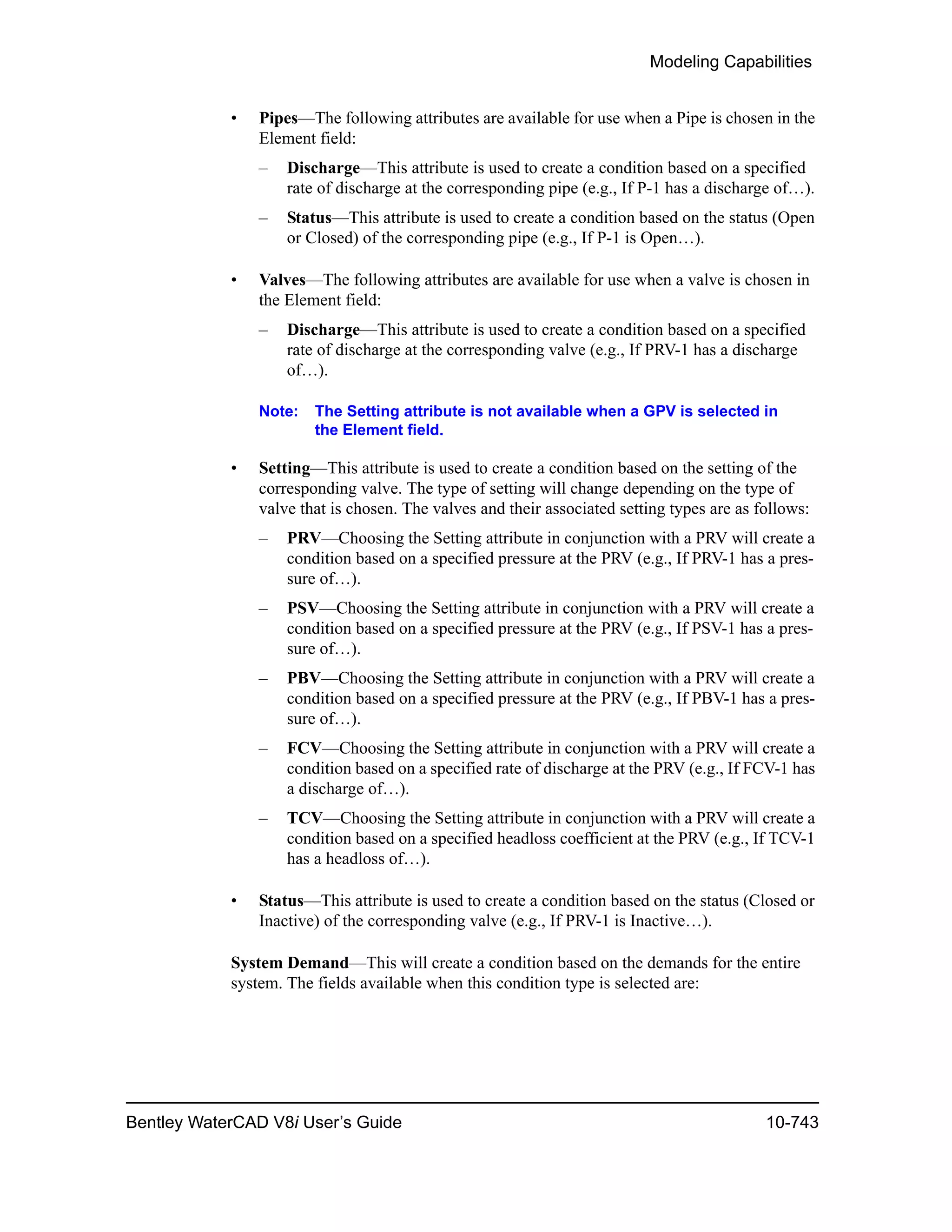 Modeling Capabilities
Bentley WaterCAD V8i User’s Guide 10-743
• Pipes—The following attributes are available for use when a Pipe is chosen in the
Element field:
– Discharge—This attribute is used to create a condition based on a specified
rate of discharge at the corresponding pipe (e.g., If P-1 has a discharge of…).
– Status—This attribute is used to create a condition based on the status (Open
or Closed) of the corresponding pipe (e.g., If P-1 is Open…).
• Valves—The following attributes are available for use when a valve is chosen in
the Element field:
– Discharge—This attribute is used to create a condition based on a specified
rate of discharge at the corresponding valve (e.g., If PRV-1 has a discharge
of…).
Note: The Setting attribute is not available when a GPV is selected in
the Element field.
• Setting—This attribute is used to create a condition based on the setting of the
corresponding valve. The type of setting will change depending on the type of
valve that is chosen. The valves and their associated setting types are as follows:
– PRV—Choosing the Setting attribute in conjunction with a PRV will create a
condition based on a specified pressure at the PRV (e.g., If PRV-1 has a pres-
sure of…).
– PSV—Choosing the Setting attribute in conjunction with a PRV will create a
condition based on a specified pressure at the PRV (e.g., If PSV-1 has a pres-
sure of…).
– PBV—Choosing the Setting attribute in conjunction with a PRV will create a
condition based on a specified pressure at the PRV (e.g., If PBV-1 has a pres-
sure of…).
– FCV—Choosing the Setting attribute in conjunction with a PRV will create a
condition based on a specified rate of discharge at the PRV (e.g., If FCV-1 has
a discharge of…).
– TCV—Choosing the Setting attribute in conjunction with a PRV will create a
condition based on a specified headloss coefficient at the PRV (e.g., If TCV-1
has a headloss of…).
• Status—This attribute is used to create a condition based on the status (Closed or
Inactive) of the corresponding valve (e.g., If PRV-1 is Inactive…).
System Demand—This will create a condition based on the demands for the entire
system. The fields available when this condition type is selected are:
 