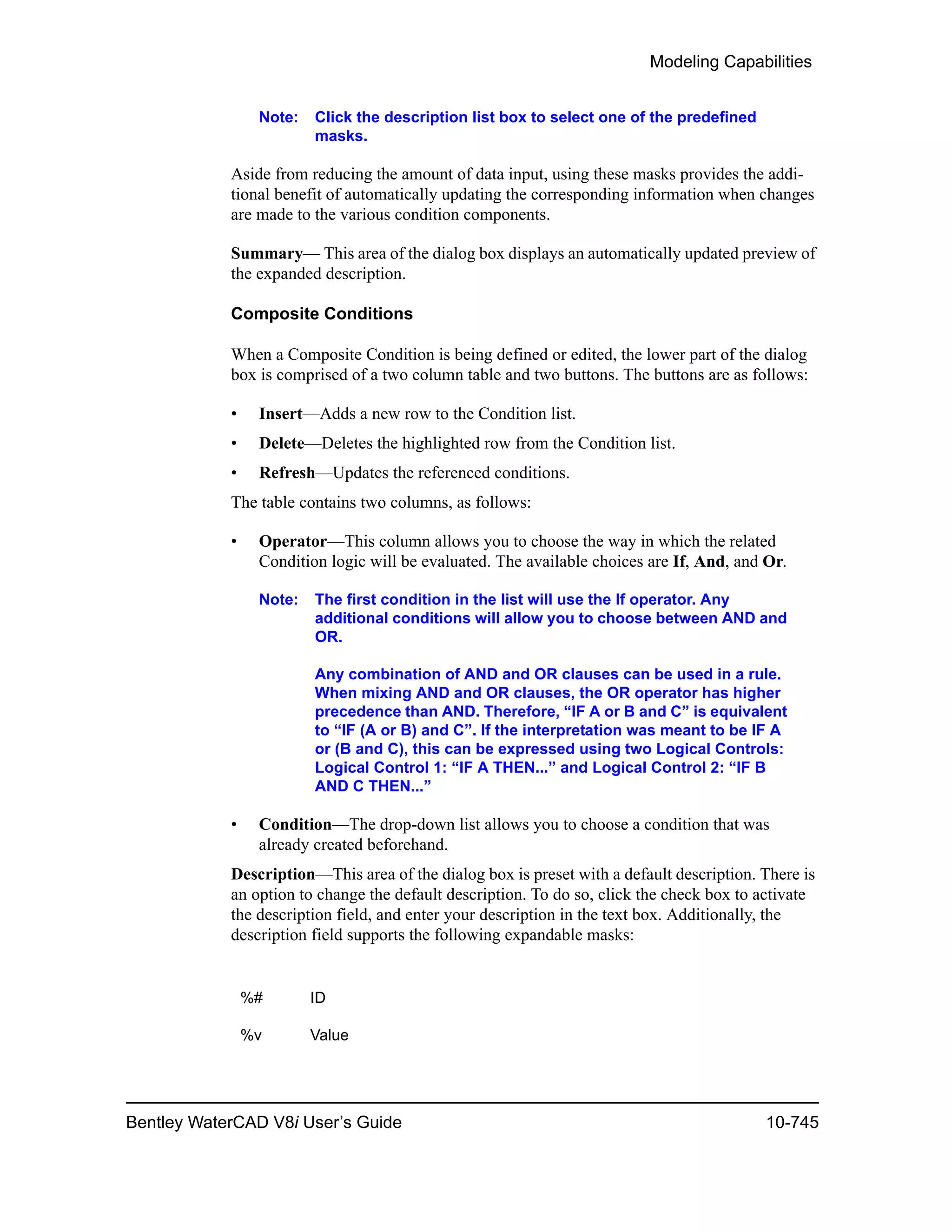 Modeling Capabilities
Bentley WaterCAD V8i User’s Guide 10-745
Note: Click the description list box to select one of the predefined
masks.
Aside from reducing the amount of data input, using these masks provides the addi-
tional benefit of automatically updating the corresponding information when changes
are made to the various condition components.
Summary— This area of the dialog box displays an automatically updated preview of
the expanded description.
Composite Conditions
When a Composite Condition is being defined or edited, the lower part of the dialog
box is comprised of a two column table and two buttons. The buttons are as follows:
• Insert—Adds a new row to the Condition list.
• Delete—Deletes the highlighted row from the Condition list.
• Refresh—Updates the referenced conditions.
The table contains two columns, as follows:
• Operator—This column allows you to choose the way in which the related
Condition logic will be evaluated. The available choices are If, And, and Or.
Note: The first condition in the list will use the If operator. Any
additional conditions will allow you to choose between AND and
OR.
Any combination of AND and OR clauses can be used in a rule.
When mixing AND and OR clauses, the OR operator has higher
precedence than AND. Therefore, “IF A or B and C” is equivalent
to “IF (A or B) and C”. If the interpretation was meant to be IF A
or (B and C), this can be expressed using two Logical Controls:
Logical Control 1: “IF A THEN...” and Logical Control 2: “IF B
AND C THEN...”
• Condition—The drop-down list allows you to choose a condition that was
already created beforehand.
Description—This area of the dialog box is preset with a default description. There is
an option to change the default description. To do so, click the check box to activate
the description field, and enter your description in the text box. Additionally, the
description field supports the following expandable masks:
%# ID
%v Value
 