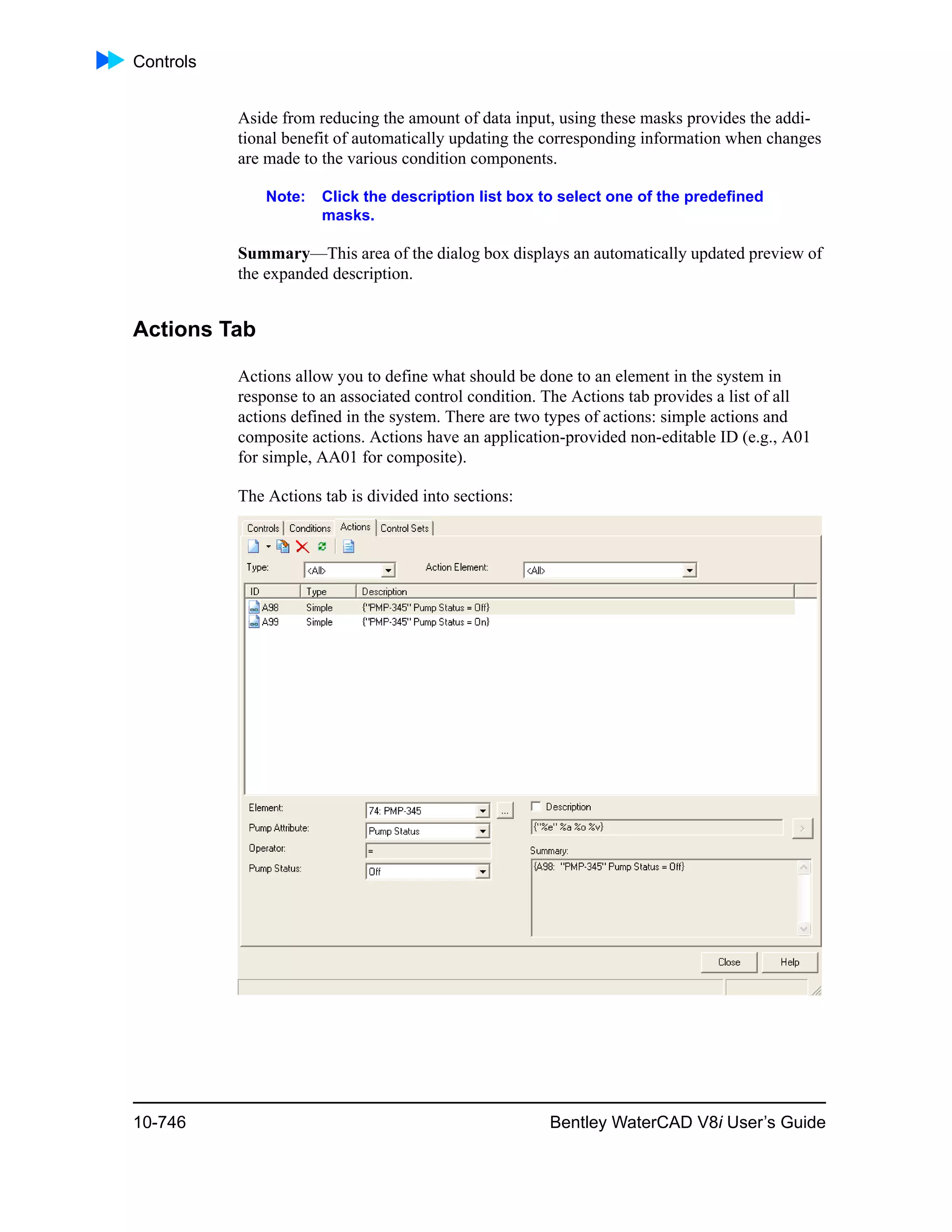 Controls
10-746 Bentley WaterCAD V8i User’s Guide
Aside from reducing the amount of data input, using these masks provides the addi-
tional benefit of automatically updating the corresponding information when changes
are made to the various condition components.
Note: Click the description list box to select one of the predefined
masks.
Summary—This area of the dialog box displays an automatically updated preview of
the expanded description.
Actions Tab
Actions allow you to define what should be done to an element in the system in
response to an associated control condition. The Actions tab provides a list of all
actions defined in the system. There are two types of actions: simple actions and
composite actions. Actions have an application-provided non-editable ID (e.g., A01
for simple, AA01 for composite).
The Actions tab is divided into sections:
 