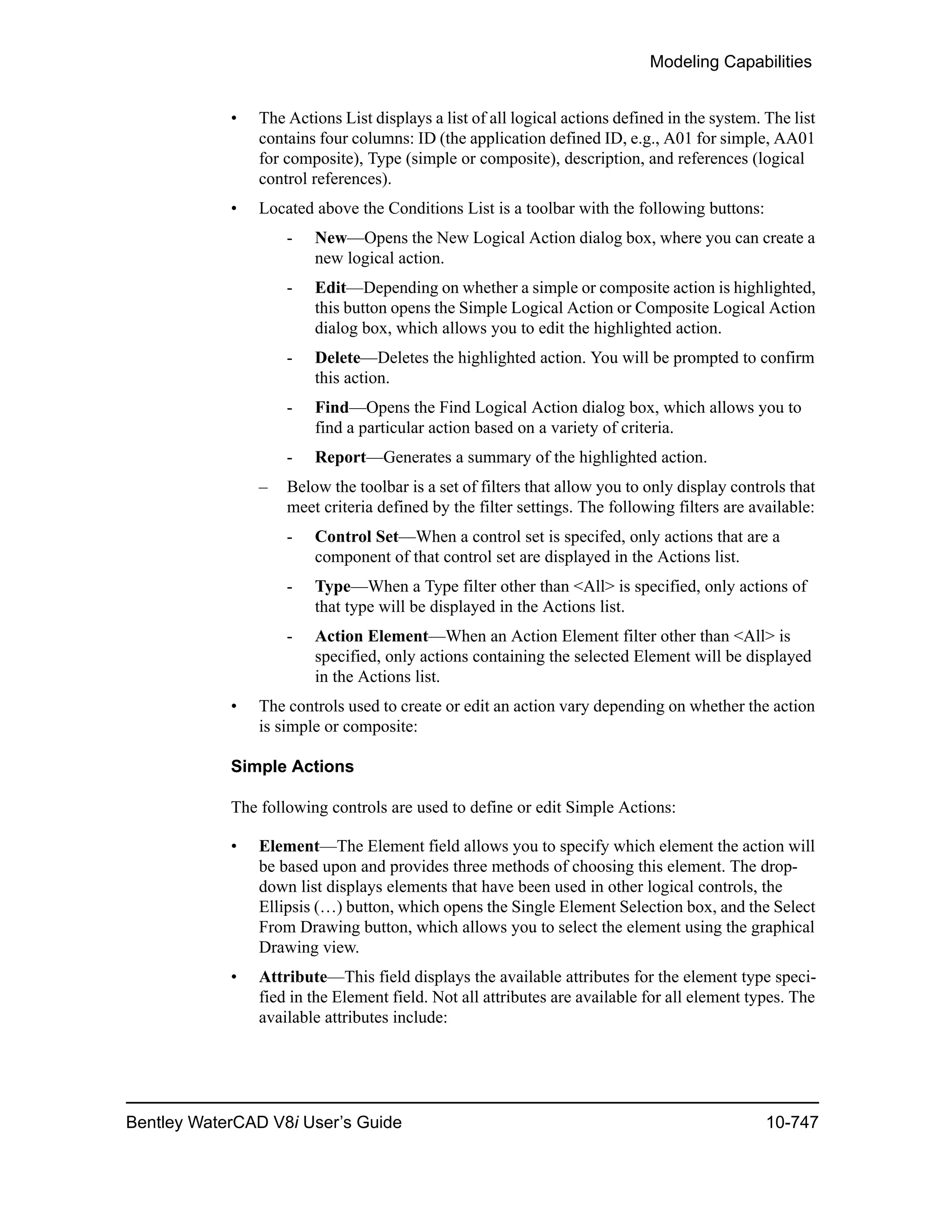 Modeling Capabilities
Bentley WaterCAD V8i User’s Guide 10-747
• The Actions List displays a list of all logical actions defined in the system. The list
contains four columns: ID (the application defined ID, e.g., A01 for simple, AA01
for composite), Type (simple or composite), description, and references (logical
control references).
• Located above the Conditions List is a toolbar with the following buttons:
- New—Opens the New Logical Action dialog box, where you can create a
new logical action.
- Edit—Depending on whether a simple or composite action is highlighted,
this button opens the Simple Logical Action or Composite Logical Action
dialog box, which allows you to edit the highlighted action.
- Delete—Deletes the highlighted action. You will be prompted to confirm
this action.
- Find—Opens the Find Logical Action dialog box, which allows you to
find a particular action based on a variety of criteria.
- Report—Generates a summary of the highlighted action.
– Below the toolbar is a set of filters that allow you to only display controls that
meet criteria defined by the filter settings. The following filters are available:
- Control Set—When a control set is specifed, only actions that are a
component of that control set are displayed in the Actions list.
- Type—When a Type filter other than <All> is specified, only actions of
that type will be displayed in the Actions list.
- Action Element—When an Action Element filter other than <All> is
specified, only actions containing the selected Element will be displayed
in the Actions list.
• The controls used to create or edit an action vary depending on whether the action
is simple or composite:
Simple Actions
The following controls are used to define or edit Simple Actions:
• Element—The Element field allows you to specify which element the action will
be based upon and provides three methods of choosing this element. The drop-
down list displays elements that have been used in other logical controls, the
Ellipsis (…) button, which opens the Single Element Selection box, and the Select
From Drawing button, which allows you to select the element using the graphical
Drawing view.
• Attribute—This field displays the available attributes for the element type speci-
fied in the Element field. Not all attributes are available for all element types. The
available attributes include:
 