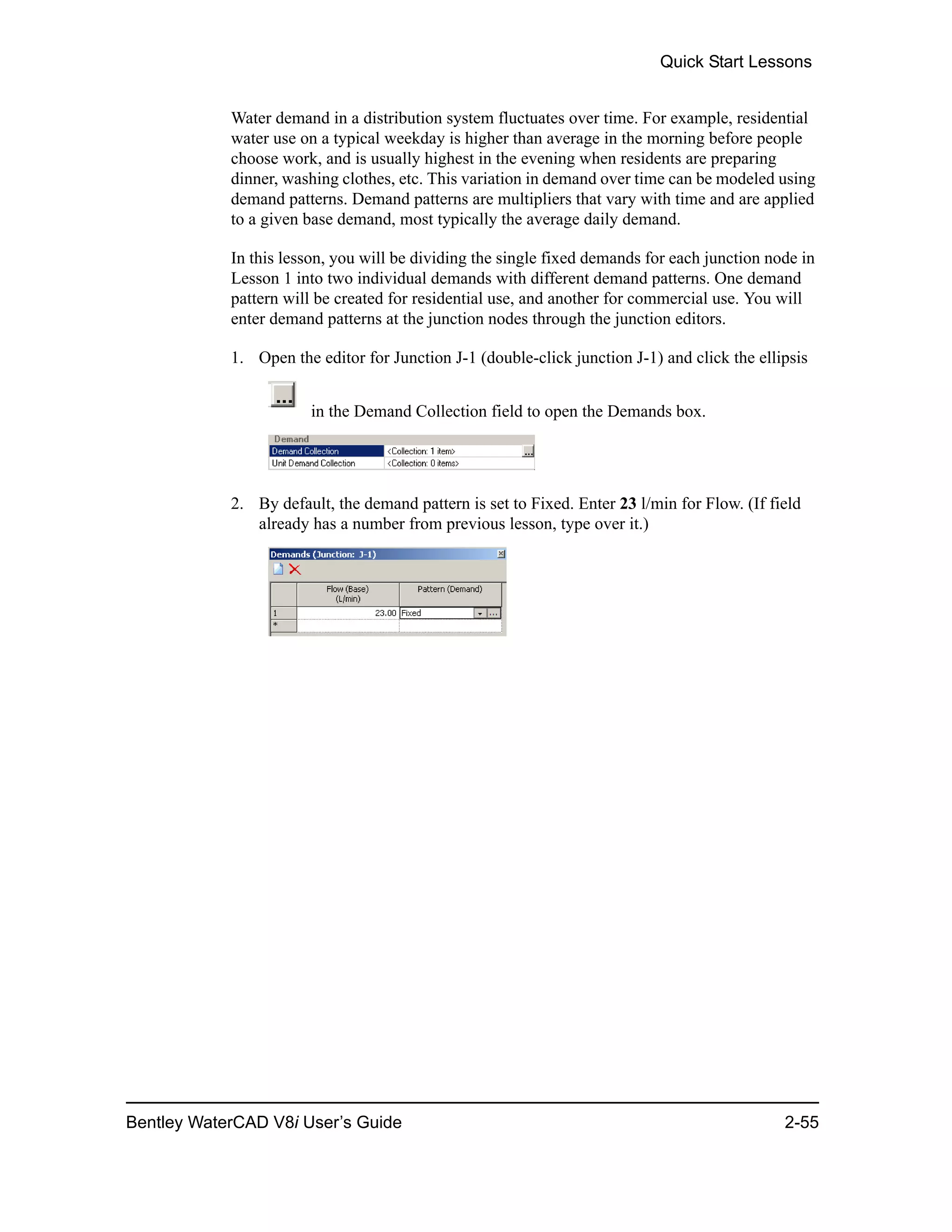 Quick Start Lessons
Bentley WaterCAD V8i User’s Guide 2-55
Water demand in a distribution system fluctuates over time. For example, residential
water use on a typical weekday is higher than average in the morning before people
choose work, and is usually highest in the evening when residents are preparing
dinner, washing clothes, etc. This variation in demand over time can be modeled using
demand patterns. Demand patterns are multipliers that vary with time and are applied
to a given base demand, most typically the average daily demand.
In this lesson, you will be dividing the single fixed demands for each junction node in
Lesson 1 into two individual demands with different demand patterns. One demand
pattern will be created for residential use, and another for commercial use. You will
enter demand patterns at the junction nodes through the junction editors.
1. Open the editor for Junction J-1 (double-click junction J-1) and click the ellipsis
in the Demand Collection field to open the Demands box.
2. By default, the demand pattern is set to Fixed. Enter 23 l/min for Flow. (If field
already has a number from previous lesson, type over it.)
 