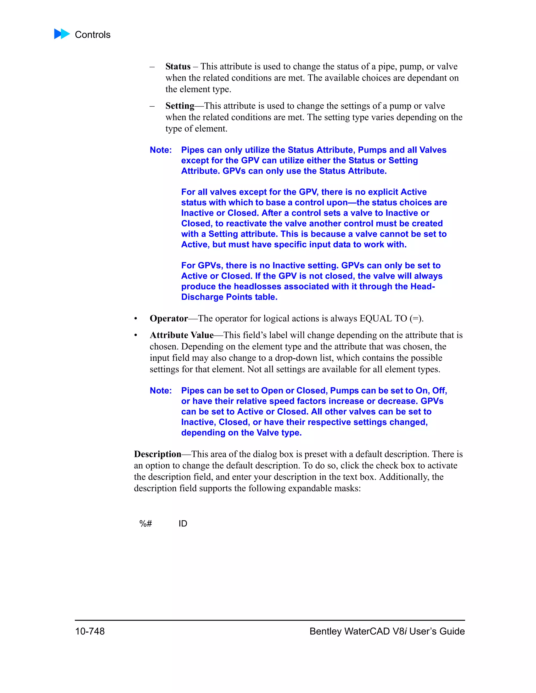Controls
10-748 Bentley WaterCAD V8i User’s Guide
– Status – This attribute is used to change the status of a pipe, pump, or valve
when the related conditions are met. The available choices are dependant on
the element type.
– Setting—This attribute is used to change the settings of a pump or valve
when the related conditions are met. The setting type varies depending on the
type of element.
Note: Pipes can only utilize the Status Attribute, Pumps and all Valves
except for the GPV can utilize either the Status or Setting
Attribute. GPVs can only use the Status Attribute.
For all valves except for the GPV, there is no explicit Active
status with which to base a control upon—the status choices are
Inactive or Closed. After a control sets a valve to Inactive or
Closed, to reactivate the valve another control must be created
with a Setting attribute. This is because a valve cannot be set to
Active, but must have specific input data to work with.
For GPVs, there is no Inactive setting. GPVs can only be set to
Active or Closed. If the GPV is not closed, the valve will always
produce the headlosses associated with it through the Head-
Discharge Points table.
• Operator—The operator for logical actions is always EQUAL TO (=).
• Attribute Value—This field’s label will change depending on the attribute that is
chosen. Depending on the element type and the attribute that was chosen, the
input field may also change to a drop-down list, which contains the possible
settings for that element. Not all settings are available for all element types.
Note: Pipes can be set to Open or Closed, Pumps can be set to On, Off,
or have their relative speed factors increase or decrease. GPVs
can be set to Active or Closed. All other valves can be set to
Inactive, Closed, or have their respective settings changed,
depending on the Valve type.
Description—This area of the dialog box is preset with a default description. There is
an option to change the default description. To do so, click the check box to activate
the description field, and enter your description in the text box. Additionally, the
description field supports the following expandable masks:
%# ID
 