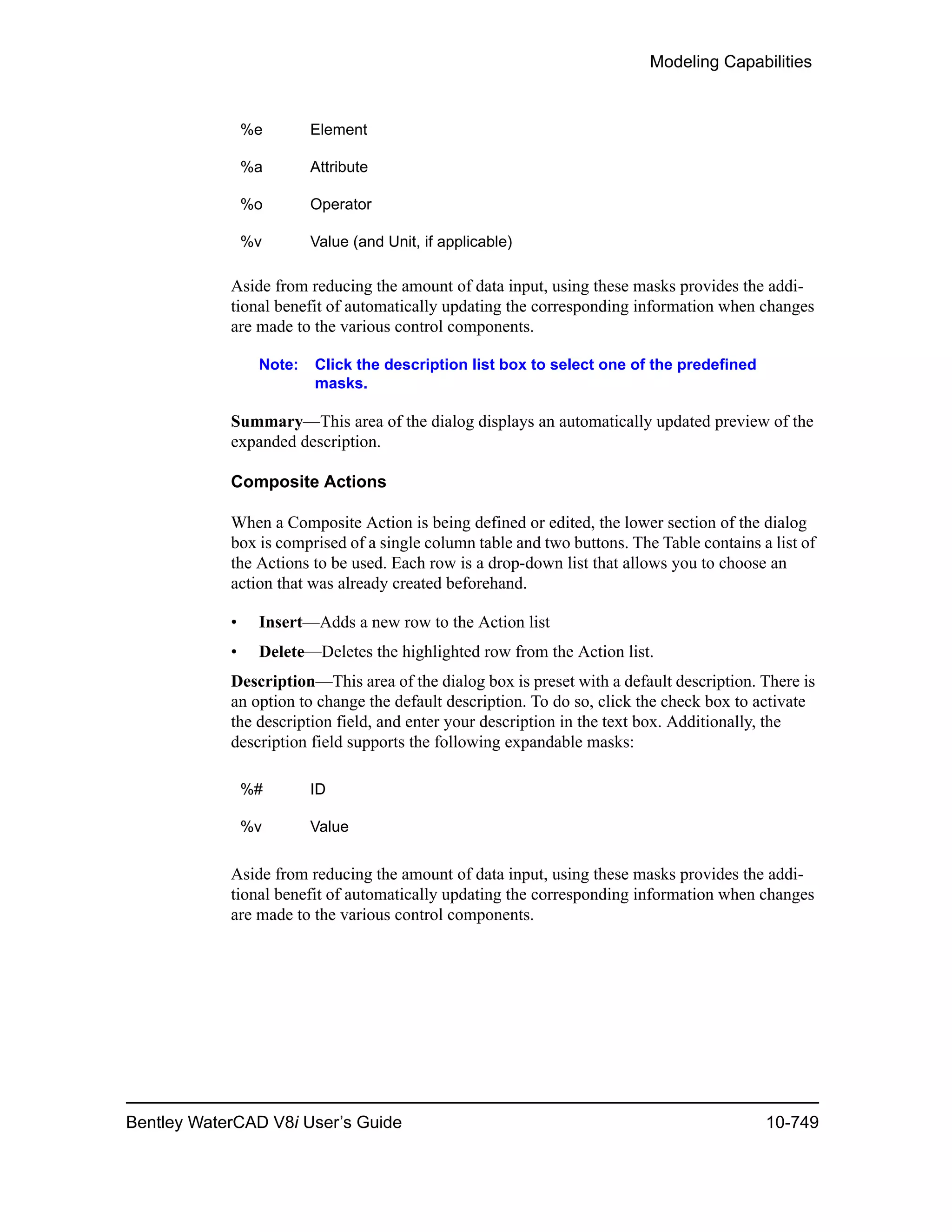 Modeling Capabilities
Bentley WaterCAD V8i User’s Guide 10-749
Aside from reducing the amount of data input, using these masks provides the addi-
tional benefit of automatically updating the corresponding information when changes
are made to the various control components.
Note: Click the description list box to select one of the predefined
masks.
Summary—This area of the dialog displays an automatically updated preview of the
expanded description.
Composite Actions
When a Composite Action is being defined or edited, the lower section of the dialog
box is comprised of a single column table and two buttons. The Table contains a list of
the Actions to be used. Each row is a drop-down list that allows you to choose an
action that was already created beforehand.
• Insert—Adds a new row to the Action list
• Delete—Deletes the highlighted row from the Action list.
Description—This area of the dialog box is preset with a default description. There is
an option to change the default description. To do so, click the check box to activate
the description field, and enter your description in the text box. Additionally, the
description field supports the following expandable masks:
Aside from reducing the amount of data input, using these masks provides the addi-
tional benefit of automatically updating the corresponding information when changes
are made to the various control components.
%e Element
%a Attribute
%o Operator
%v Value (and Unit, if applicable)
%# ID
%v Value
 