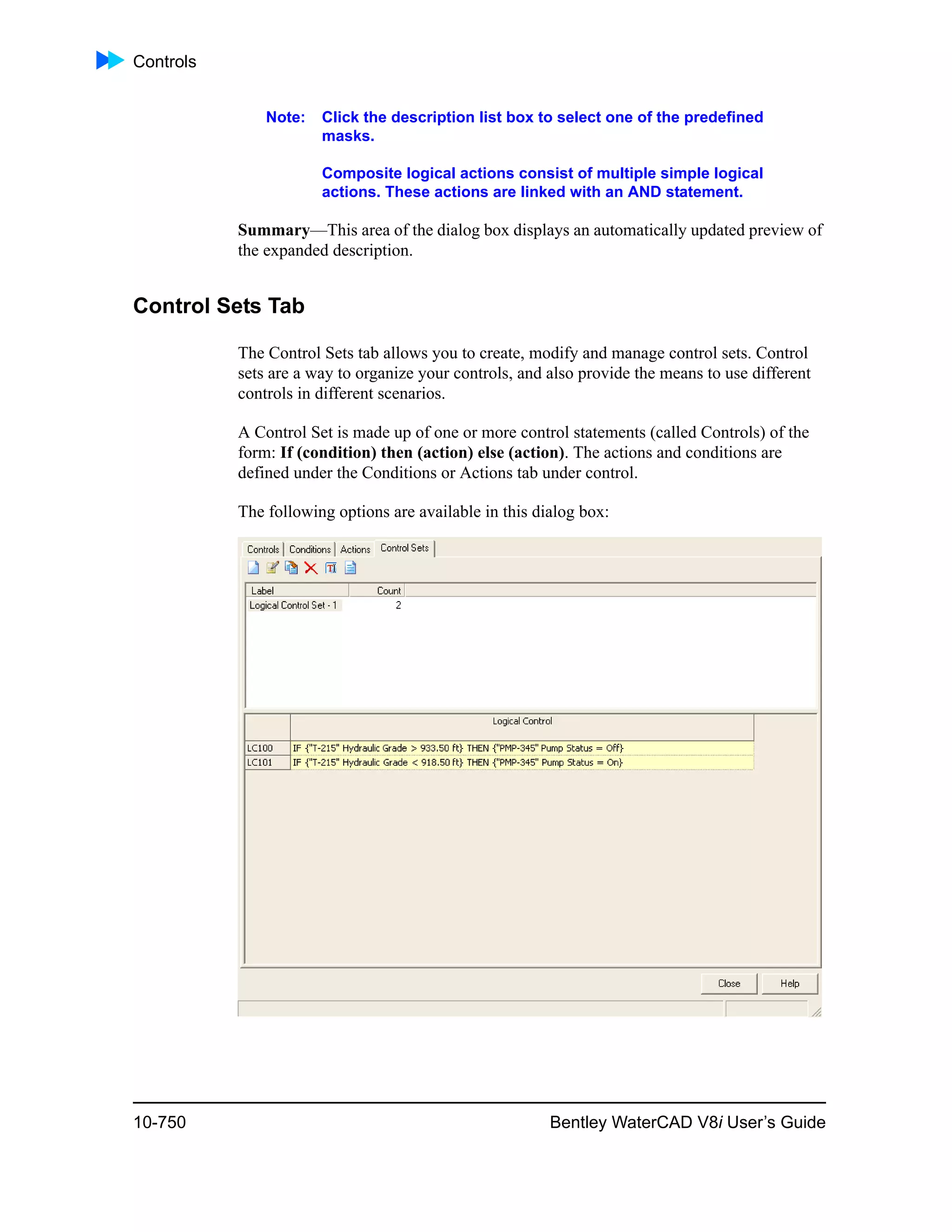 Controls
10-750 Bentley WaterCAD V8i User’s Guide
Note: Click the description list box to select one of the predefined
masks.
Composite logical actions consist of multiple simple logical
actions. These actions are linked with an AND statement.
Summary—This area of the dialog box displays an automatically updated preview of
the expanded description.
Control Sets Tab
The Control Sets tab allows you to create, modify and manage control sets. Control
sets are a way to organize your controls, and also provide the means to use different
controls in different scenarios.
A Control Set is made up of one or more control statements (called Controls) of the
form: If (condition) then (action) else (action). The actions and conditions are
defined under the Conditions or Actions tab under control.
The following options are available in this dialog box:
 