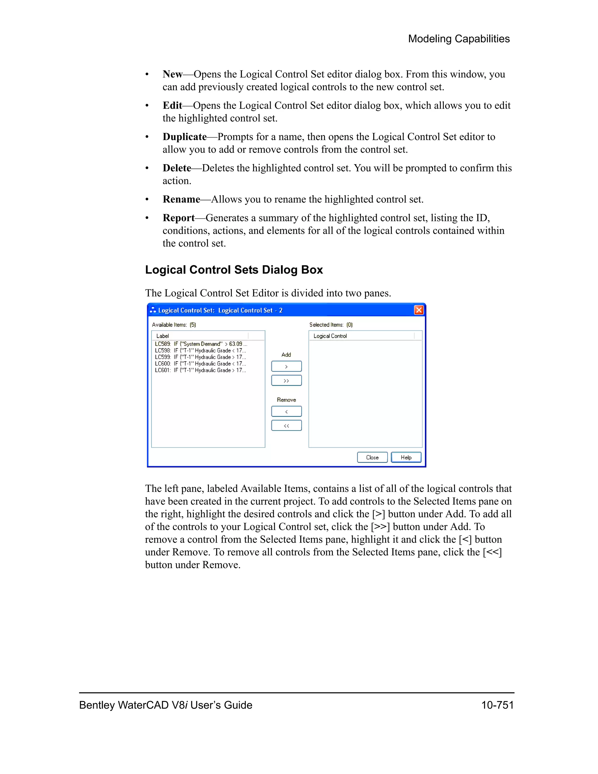 Modeling Capabilities
Bentley WaterCAD V8i User’s Guide 10-751
• New—Opens the Logical Control Set editor dialog box. From this window, you
can add previously created logical controls to the new control set.
• Edit—Opens the Logical Control Set editor dialog box, which allows you to edit
the highlighted control set.
• Duplicate—Prompts for a name, then opens the Logical Control Set editor to
allow you to add or remove controls from the control set.
• Delete—Deletes the highlighted control set. You will be prompted to confirm this
action.
• Rename—Allows you to rename the highlighted control set.
• Report—Generates a summary of the highlighted control set, listing the ID,
conditions, actions, and elements for all of the logical controls contained within
the control set.
Logical Control Sets Dialog Box
The Logical Control Set Editor is divided into two panes.
The left pane, labeled Available Items, contains a list of all of the logical controls that
have been created in the current project. To add controls to the Selected Items pane on
the right, highlight the desired controls and click the [>] button under Add. To add all
of the controls to your Logical Control set, click the [>>] button under Add. To
remove a control from the Selected Items pane, highlight it and click the [<] button
under Remove. To remove all controls from the Selected Items pane, click the [<<]
button under Remove.
 
