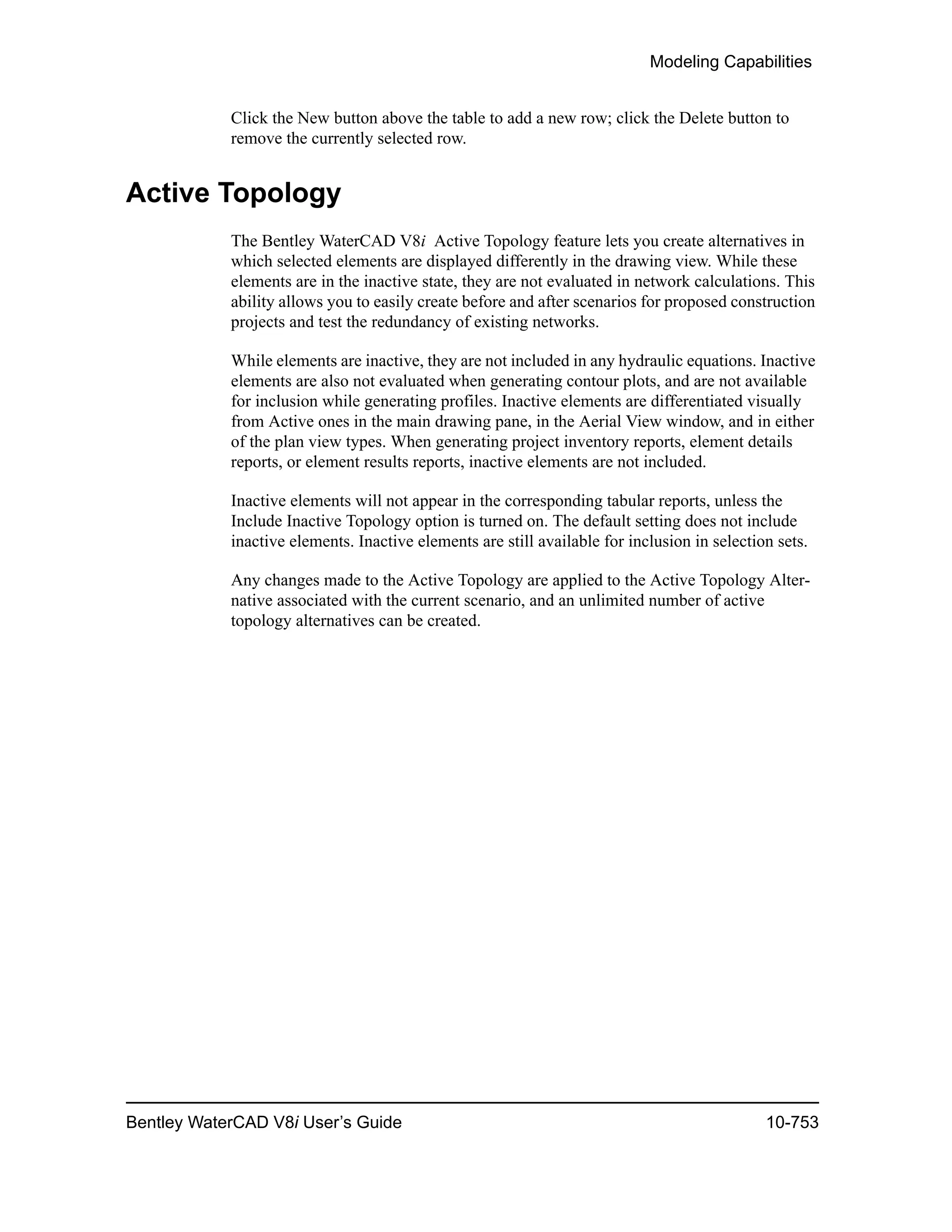 Modeling Capabilities
Bentley WaterCAD V8i User’s Guide 10-753
Click the New button above the table to add a new row; click the Delete button to
remove the currently selected row.
Active Topology
The Bentley WaterCAD V8i Active Topology feature lets you create alternatives in
which selected elements are displayed differently in the drawing view. While these
elements are in the inactive state, they are not evaluated in network calculations. This
ability allows you to easily create before and after scenarios for proposed construction
projects and test the redundancy of existing networks.
While elements are inactive, they are not included in any hydraulic equations. Inactive
elements are also not evaluated when generating contour plots, and are not available
for inclusion while generating profiles. Inactive elements are differentiated visually
from Active ones in the main drawing pane, in the Aerial View window, and in either
of the plan view types. When generating project inventory reports, element details
reports, or element results reports, inactive elements are not included.
Inactive elements will not appear in the corresponding tabular reports, unless the
Include Inactive Topology option is turned on. The default setting does not include
inactive elements. Inactive elements are still available for inclusion in selection sets.
Any changes made to the Active Topology are applied to the Active Topology Alter-
native associated with the current scenario, and an unlimited number of active
topology alternatives can be created.
 