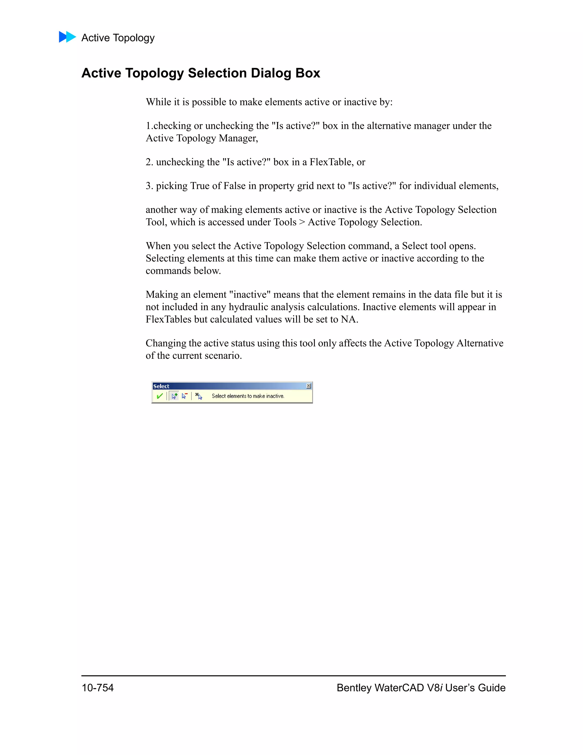 Active Topology
10-754 Bentley WaterCAD V8i User’s Guide
Active Topology Selection Dialog Box
While it is possible to make elements active or inactive by:
1.checking or unchecking the "Is active?" box in the alternative manager under the
Active Topology Manager,
2. unchecking the "Is active?" box in a FlexTable, or
3. picking True of False in property grid next to "Is active?" for individual elements,
another way of making elements active or inactive is the Active Topology Selection
Tool, which is accessed under Tools > Active Topology Selection.
When you select the Active Topology Selection command, a Select tool opens.
Selecting elements at this time can make them active or inactive according to the
commands below.
Making an element "inactive" means that the element remains in the data file but it is
not included in any hydraulic analysis calculations. Inactive elements will appear in
FlexTables but calculated values will be set to NA.
Changing the active status using this tool only affects the Active Topology Alternative
of the current scenario.
 