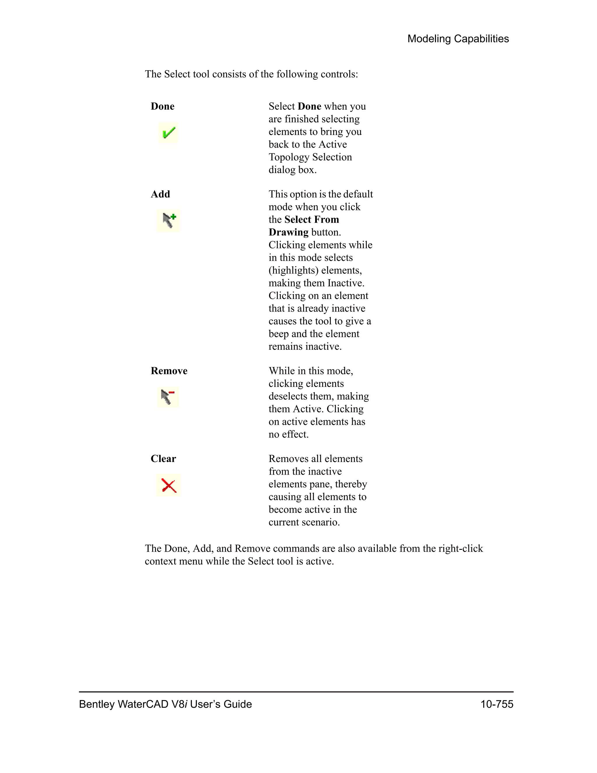 Modeling Capabilities
Bentley WaterCAD V8i User’s Guide 10-755
The Select tool consists of the following controls:
The Done, Add, and Remove commands are also available from the right-click
context menu while the Select tool is active.
Done Select Done when you
are finished selecting
elements to bring you
back to the Active
Topology Selection
dialog box.
Add This option is the default
mode when you click
the Select From
Drawing button.
Clicking elements while
in this mode selects
(highlights) elements,
making them Inactive.
Clicking on an element
that is already inactive
causes the tool to give a
beep and the element
remains inactive.
Remove While in this mode,
clicking elements
deselects them, making
them Active. Clicking
on active elements has
no effect.
Clear Removes all elements
from the inactive
elements pane, thereby
causing all elements to
become active in the
current scenario.
 