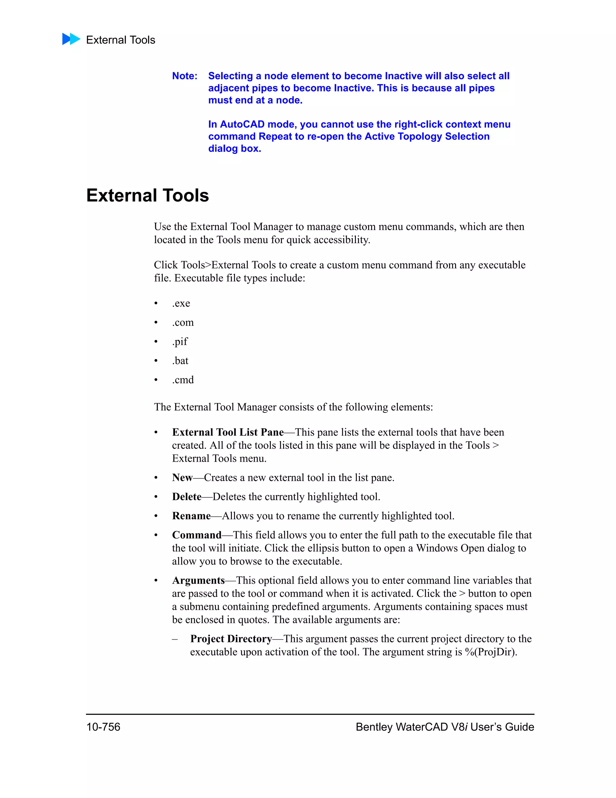 External Tools
10-756 Bentley WaterCAD V8i User’s Guide
Note: Selecting a node element to become Inactive will also select all
adjacent pipes to become Inactive. This is because all pipes
must end at a node.
In AutoCAD mode, you cannot use the right-click context menu
command Repeat to re-open the Active Topology Selection
dialog box.
External Tools
Use the External Tool Manager to manage custom menu commands, which are then
located in the Tools menu for quick accessibility.
Click Tools>External Tools to create a custom menu command from any executable
file. Executable file types include:
• .exe
• .com
• .pif
• .bat
• .cmd
The External Tool Manager consists of the following elements:
• External Tool List Pane—This pane lists the external tools that have been
created. All of the tools listed in this pane will be displayed in the Tools >
External Tools menu.
• New—Creates a new external tool in the list pane.
• Delete—Deletes the currently highlighted tool.
• Rename—Allows you to rename the currently highlighted tool.
• Command—This field allows you to enter the full path to the executable file that
the tool will initiate. Click the ellipsis button to open a Windows Open dialog to
allow you to browse to the executable.
• Arguments—This optional field allows you to enter command line variables that
are passed to the tool or command when it is activated. Click the > button to open
a submenu containing predefined arguments. Arguments containing spaces must
be enclosed in quotes. The available arguments are:
– Project Directory—This argument passes the current project directory to the
executable upon activation of the tool. The argument string is %(ProjDir).
 