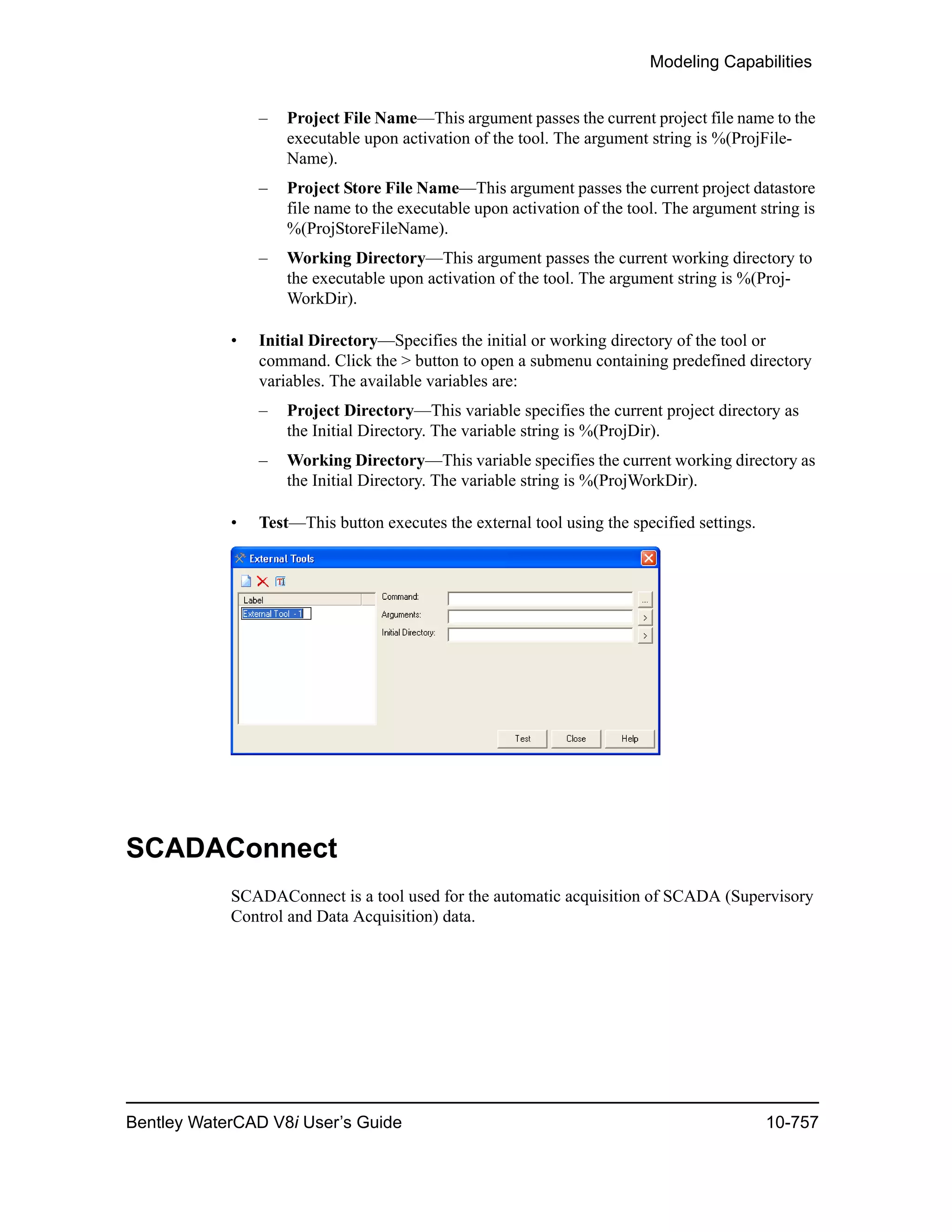 Modeling Capabilities
Bentley WaterCAD V8i User’s Guide 10-757
– Project File Name—This argument passes the current project file name to the
executable upon activation of the tool. The argument string is %(ProjFile-
Name).
– Project Store File Name—This argument passes the current project datastore
file name to the executable upon activation of the tool. The argument string is
%(ProjStoreFileName).
– Working Directory—This argument passes the current working directory to
the executable upon activation of the tool. The argument string is %(Proj-
WorkDir).
• Initial Directory—Specifies the initial or working directory of the tool or
command. Click the > button to open a submenu containing predefined directory
variables. The available variables are:
– Project Directory—This variable specifies the current project directory as
the Initial Directory. The variable string is %(ProjDir).
– Working Directory—This variable specifies the current working directory as
the Initial Directory. The variable string is %(ProjWorkDir).
• Test—This button executes the external tool using the specified settings.
SCADAConnect
SCADAConnect is a tool used for the automatic acquisition of SCADA (Supervisory
Control and Data Acquisition) data.
 