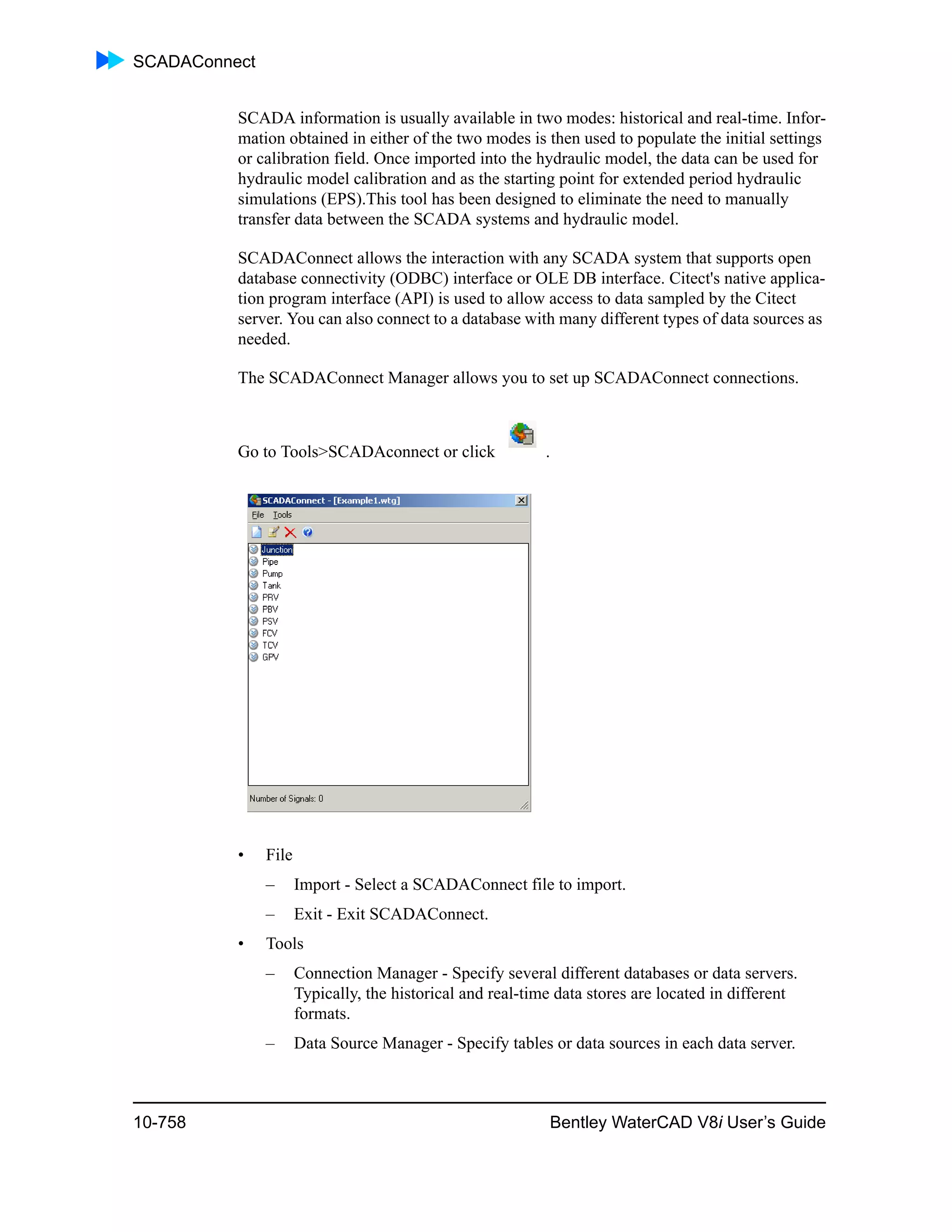 SCADAConnect
10-758 Bentley WaterCAD V8i User’s Guide
SCADA information is usually available in two modes: historical and real-time. Infor-
mation obtained in either of the two modes is then used to populate the initial settings
or calibration field. Once imported into the hydraulic model, the data can be used for
hydraulic model calibration and as the starting point for extended period hydraulic
simulations (EPS).This tool has been designed to eliminate the need to manually
transfer data between the SCADA systems and hydraulic model.
SCADAConnect allows the interaction with any SCADA system that supports open
database connectivity (ODBC) interface or OLE DB interface. Citect's native applica-
tion program interface (API) is used to allow access to data sampled by the Citect
server. You can also connect to a database with many different types of data sources as
needed.
The SCADAConnect Manager allows you to set up SCADAConnect connections.
Go to Tools>SCADAconnect or click .
• File
– Import - Select a SCADAConnect file to import.
– Exit - Exit SCADAConnect.
• Tools
– Connection Manager - Specify several different databases or data servers.
Typically, the historical and real-time data stores are located in different
formats.
– Data Source Manager - Specify tables or data sources in each data server.
 