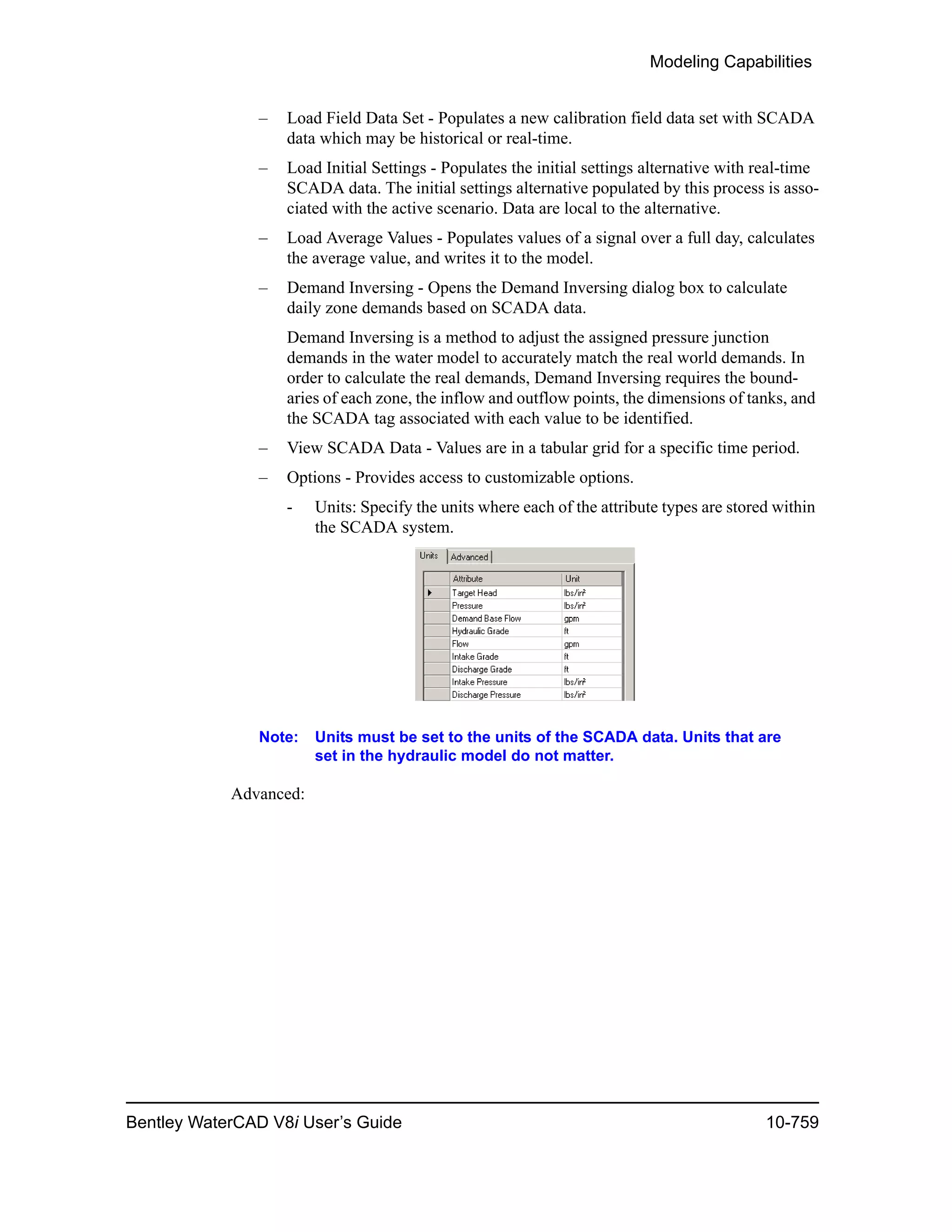 Modeling Capabilities
Bentley WaterCAD V8i User’s Guide 10-759
– Load Field Data Set - Populates a new calibration field data set with SCADA
data which may be historical or real-time.
– Load Initial Settings - Populates the initial settings alternative with real-time
SCADA data. The initial settings alternative populated by this process is asso-
ciated with the active scenario. Data are local to the alternative.
– Load Average Values - Populates values of a signal over a full day, calculates
the average value, and writes it to the model.
– Demand Inversing - Opens the Demand Inversing dialog box to calculate
daily zone demands based on SCADA data.
Demand Inversing is a method to adjust the assigned pressure junction
demands in the water model to accurately match the real world demands. In
order to calculate the real demands, Demand Inversing requires the bound-
aries of each zone, the inflow and outflow points, the dimensions of tanks, and
the SCADA tag associated with each value to be identified.
– View SCADA Data - Values are in a tabular grid for a specific time period.
– Options - Provides access to customizable options.
- Units: Specify the units where each of the attribute types are stored within
the SCADA system.
Note: Units must be set to the units of the SCADA data. Units that are
set in the hydraulic model do not matter.
Advanced:
 