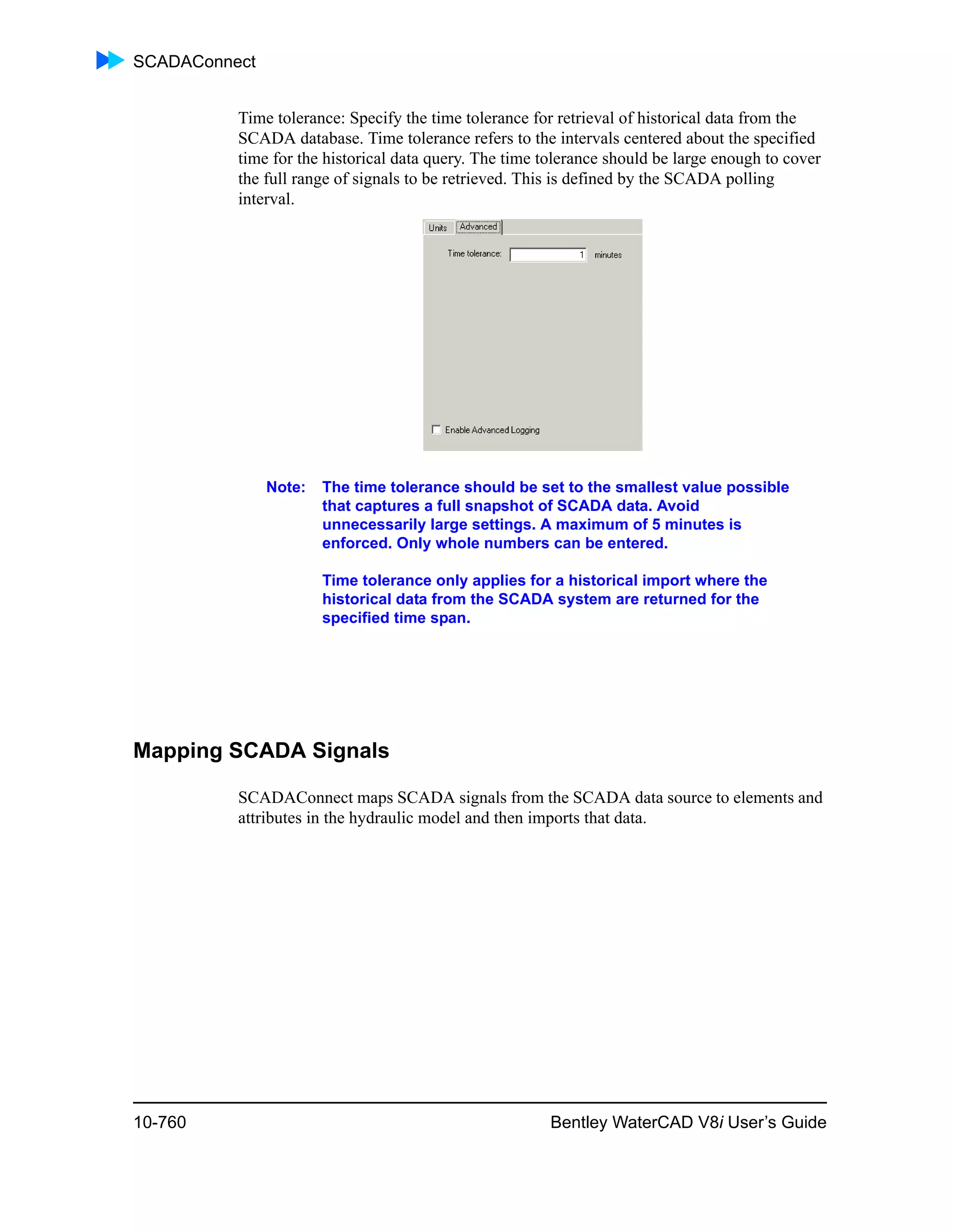SCADAConnect
10-760 Bentley WaterCAD V8i User’s Guide
Time tolerance: Specify the time tolerance for retrieval of historical data from the
SCADA database. Time tolerance refers to the intervals centered about the specified
time for the historical data query. The time tolerance should be large enough to cover
the full range of signals to be retrieved. This is defined by the SCADA polling
interval.
Note: The time tolerance should be set to the smallest value possible
that captures a full snapshot of SCADA data. Avoid
unnecessarily large settings. A maximum of 5 minutes is
enforced. Only whole numbers can be entered.
Time tolerance only applies for a historical import where the
historical data from the SCADA system are returned for the
specified time span.
Mapping SCADA Signals
SCADAConnect maps SCADA signals from the SCADA data source to elements and
attributes in the hydraulic model and then imports that data.
 