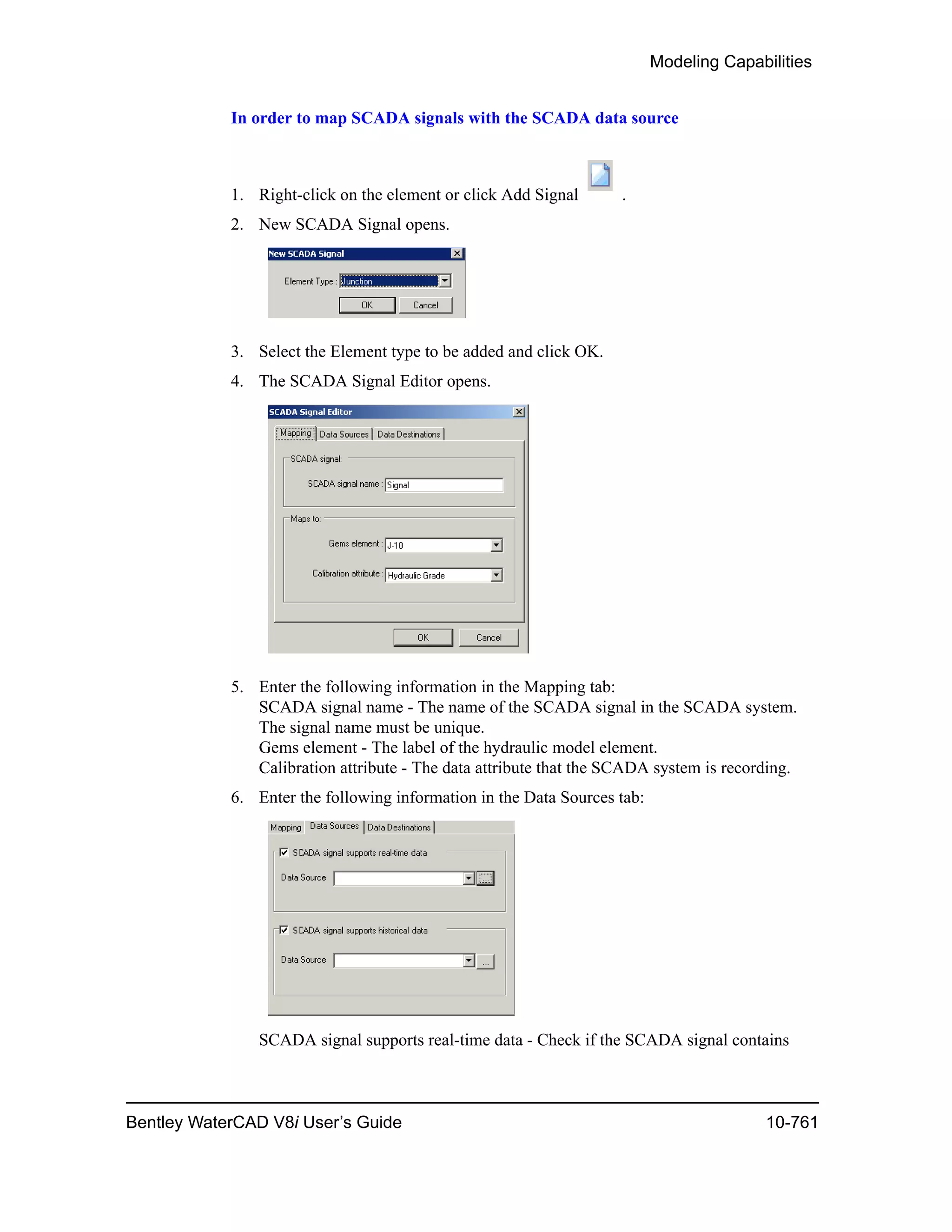 Modeling Capabilities
Bentley WaterCAD V8i User’s Guide 10-761
In order to map SCADA signals with the SCADA data source
1. Right-click on the element or click Add Signal .
2. New SCADA Signal opens.
3. Select the Element type to be added and click OK.
4. The SCADA Signal Editor opens.
5. Enter the following information in the Mapping tab:
SCADA signal name - The name of the SCADA signal in the SCADA system.
The signal name must be unique.
Gems element - The label of the hydraulic model element.
Calibration attribute - The data attribute that the SCADA system is recording.
6. Enter the following information in the Data Sources tab:
SCADA signal supports real-time data - Check if the SCADA signal contains
 